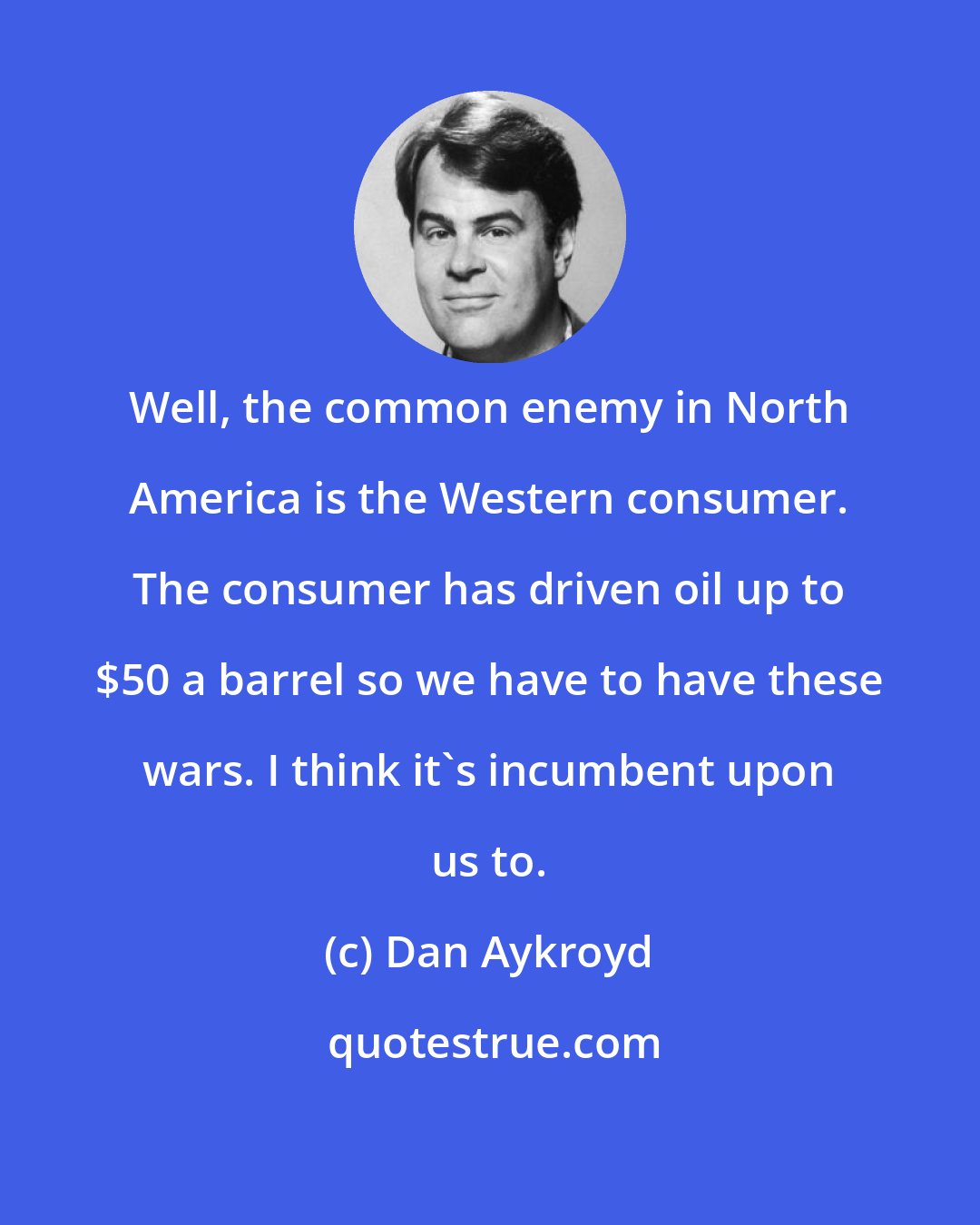 Dan Aykroyd: Well, the common enemy in North America is the Western consumer. The consumer has driven oil up to $50 a barrel so we have to have these wars. I think it's incumbent upon us to.