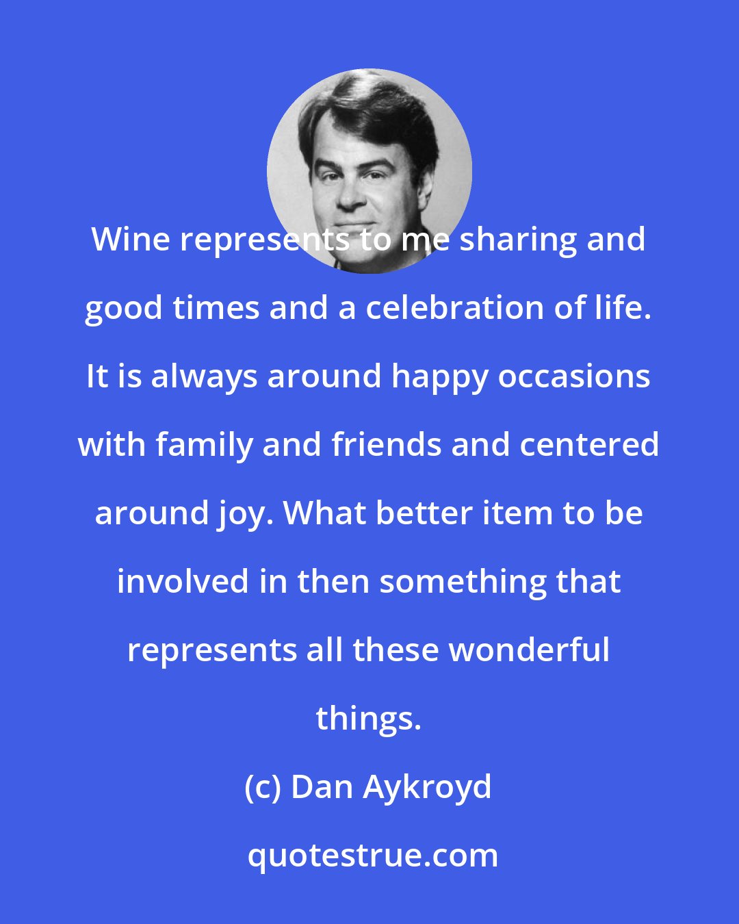 Dan Aykroyd: Wine represents to me sharing and good times and a celebration of life. It is always around happy occasions with family and friends and centered around joy. What better item to be involved in then something that represents all these wonderful things.