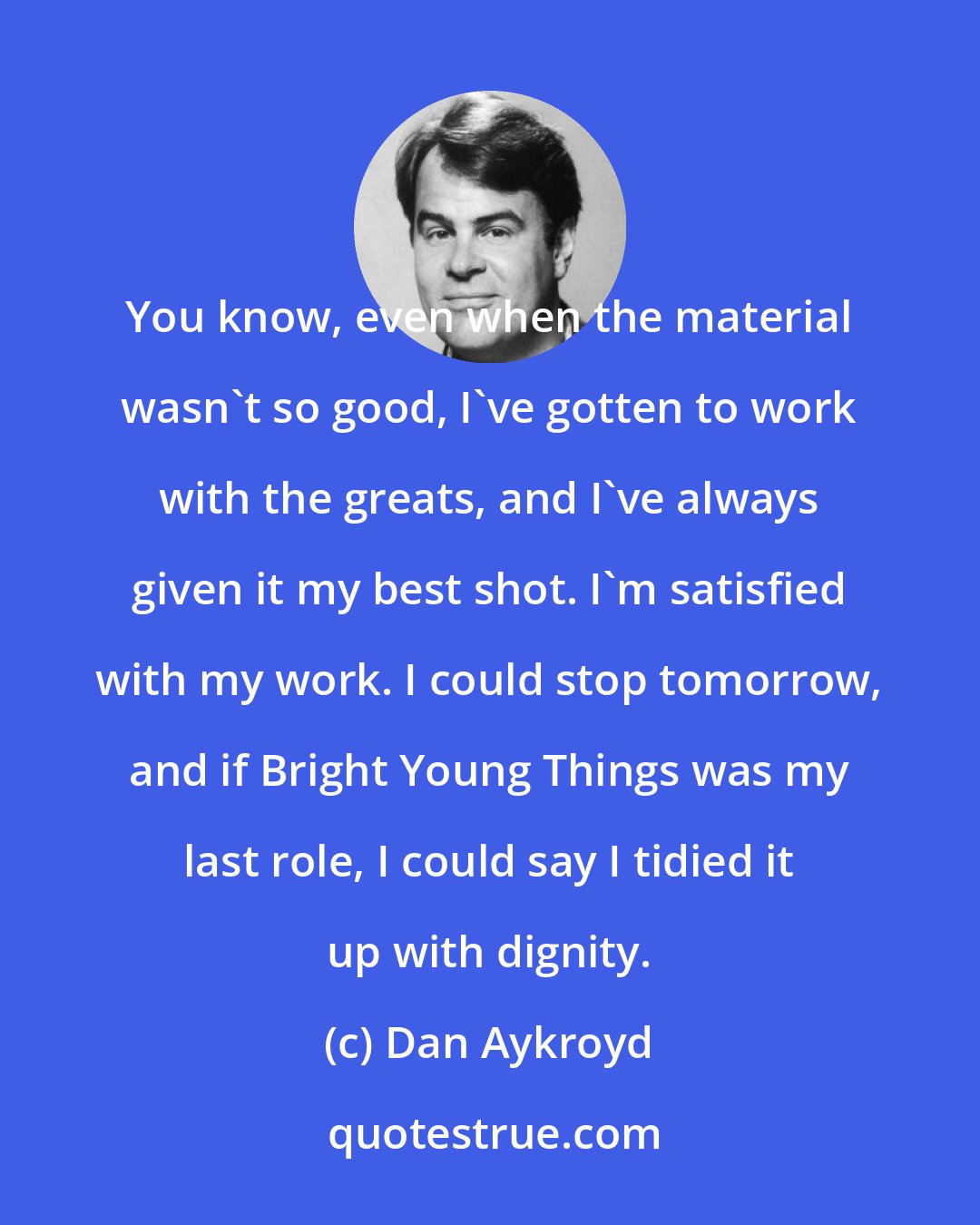 Dan Aykroyd: You know, even when the material wasn't so good, I've gotten to work with the greats, and I've always given it my best shot. I'm satisfied with my work. I could stop tomorrow, and if Bright Young Things was my last role, I could say I tidied it up with dignity.