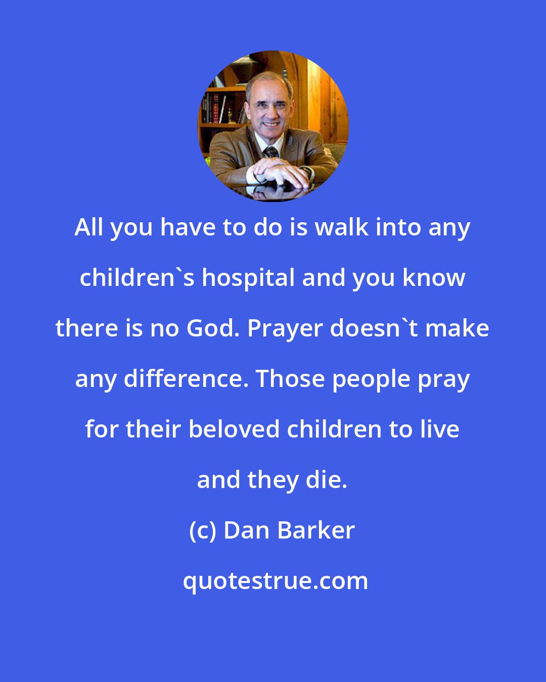 Dan Barker: All you have to do is walk into any children's hospital and you know there is no God. Prayer doesn't make any difference. Those people pray for their beloved children to live and they die.