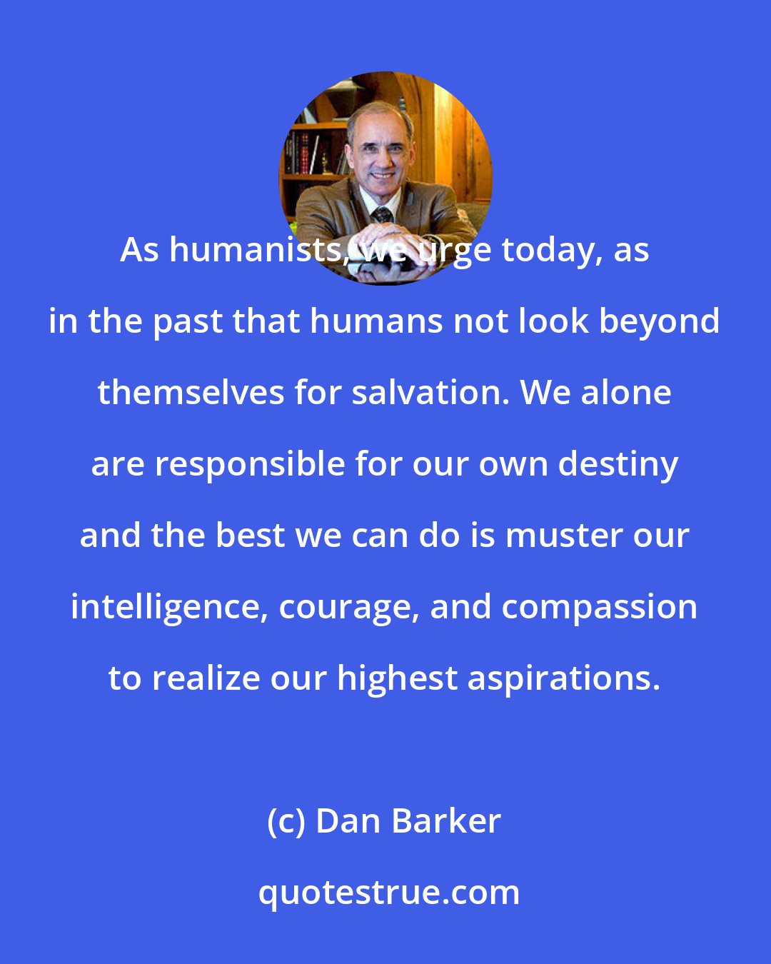 Dan Barker: As humanists, we urge today, as in the past that humans not look beyond themselves for salvation. We alone are responsible for our own destiny and the best we can do is muster our intelligence, courage, and compassion to realize our highest aspirations.