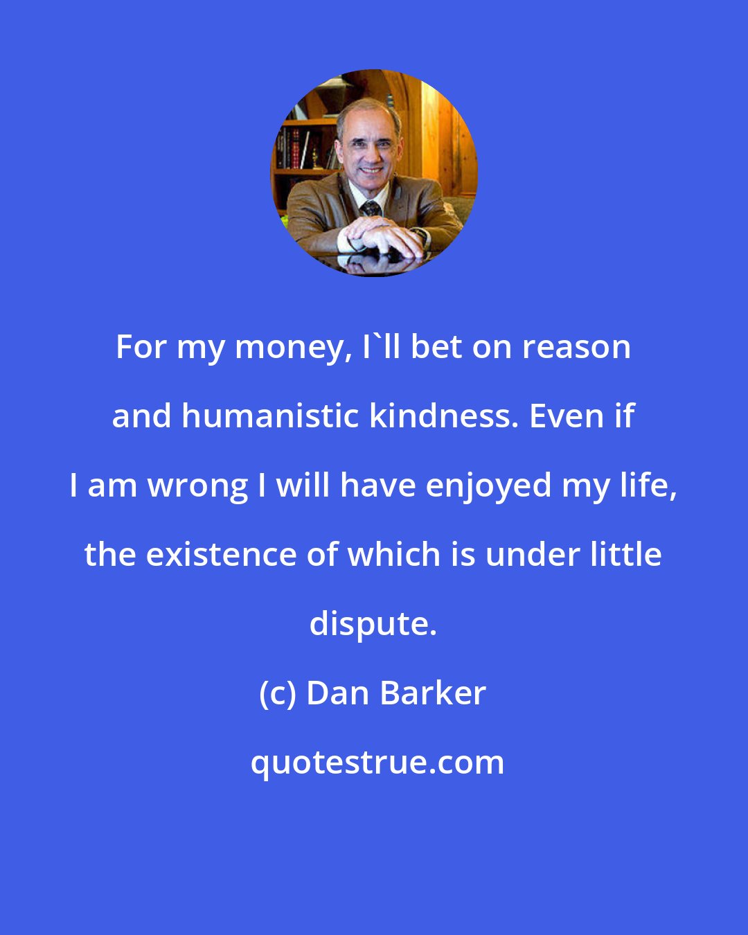 Dan Barker: For my money, I'll bet on reason and humanistic kindness. Even if I am wrong I will have enjoyed my life, the existence of which is under little dispute.