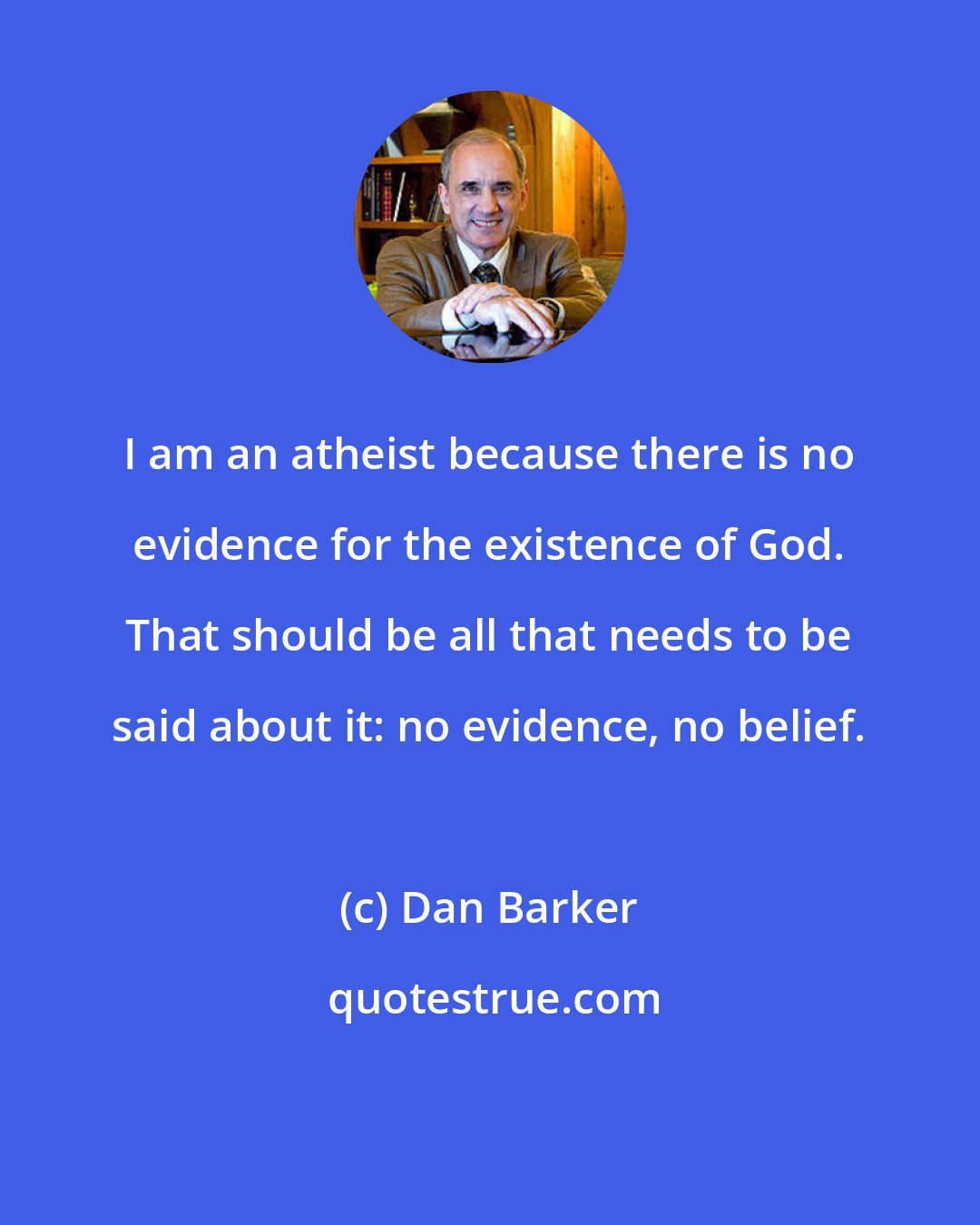 Dan Barker: I am an atheist because there is no evidence for the existence of God. That should be all that needs to be said about it: no evidence, no belief.