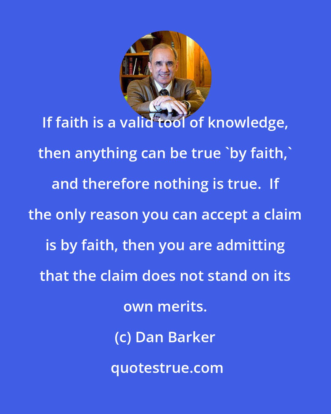 Dan Barker: If faith is a valid tool of knowledge, then anything can be true 'by faith,' and therefore nothing is true.  If the only reason you can accept a claim is by faith, then you are admitting that the claim does not stand on its own merits.