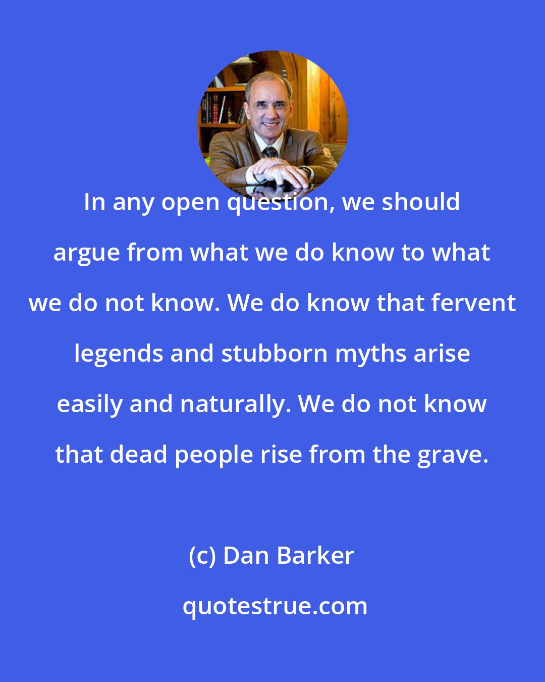 Dan Barker: In any open question, we should argue from what we do know to what we do not know. We do know that fervent legends and stubborn myths arise easily and naturally. We do not know that dead people rise from the grave.