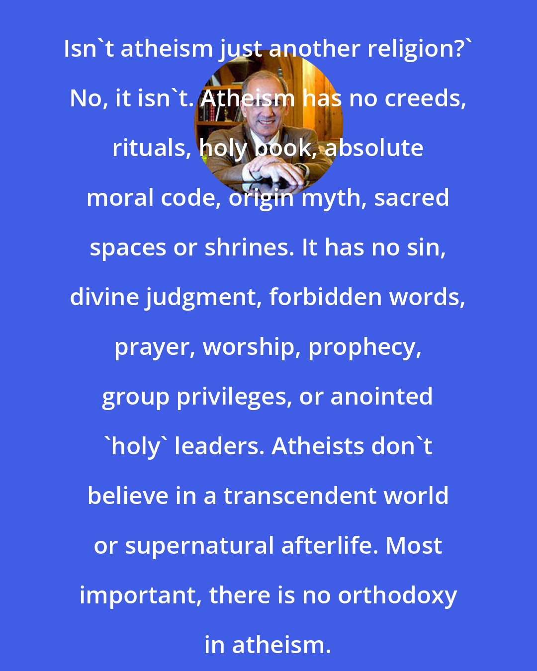 Dan Barker: Isn't atheism just another religion?' No, it isn't. Atheism has no creeds, rituals, holy book, absolute moral code, origin myth, sacred spaces or shrines. It has no sin, divine judgment, forbidden words, prayer, worship, prophecy, group privileges, or anointed 'holy' leaders. Atheists don't believe in a transcendent world or supernatural afterlife. Most important, there is no orthodoxy in atheism.