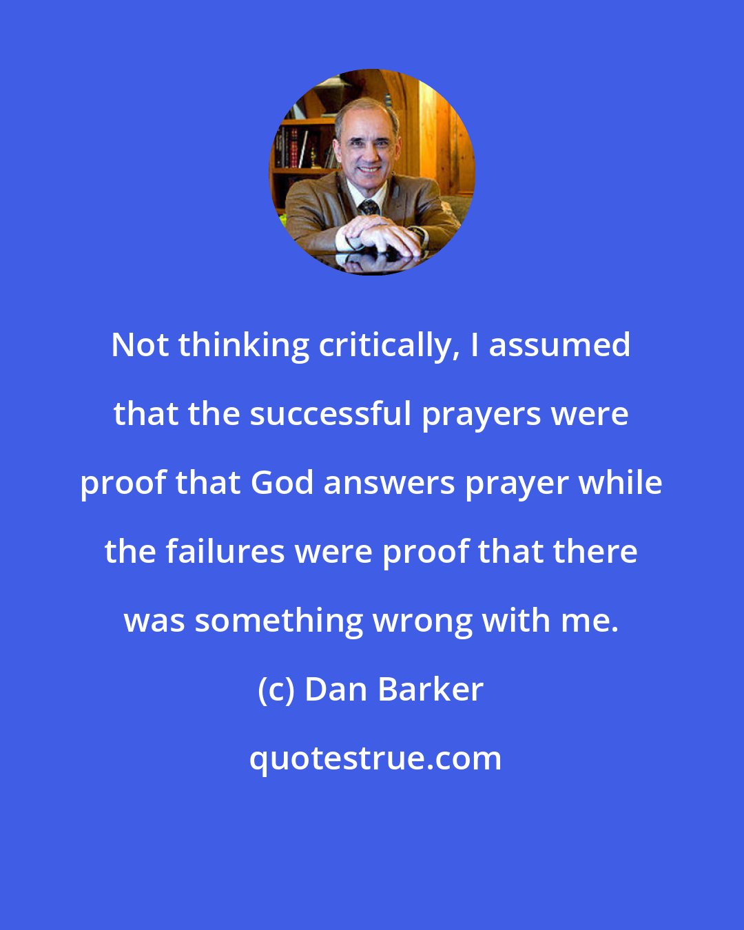 Dan Barker: Not thinking critically, I assumed that the successful prayers were proof that God answers prayer while the failures were proof that there was something wrong with me.