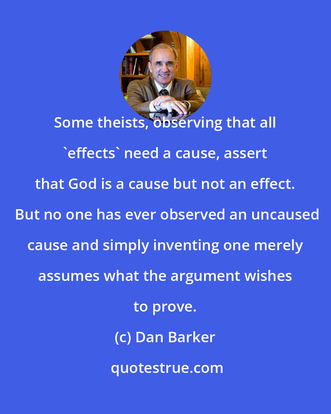 Dan Barker: Some theists, observing that all 'effects' need a cause, assert that God is a cause but not an effect.  But no one has ever observed an uncaused cause and simply inventing one merely assumes what the argument wishes to prove.