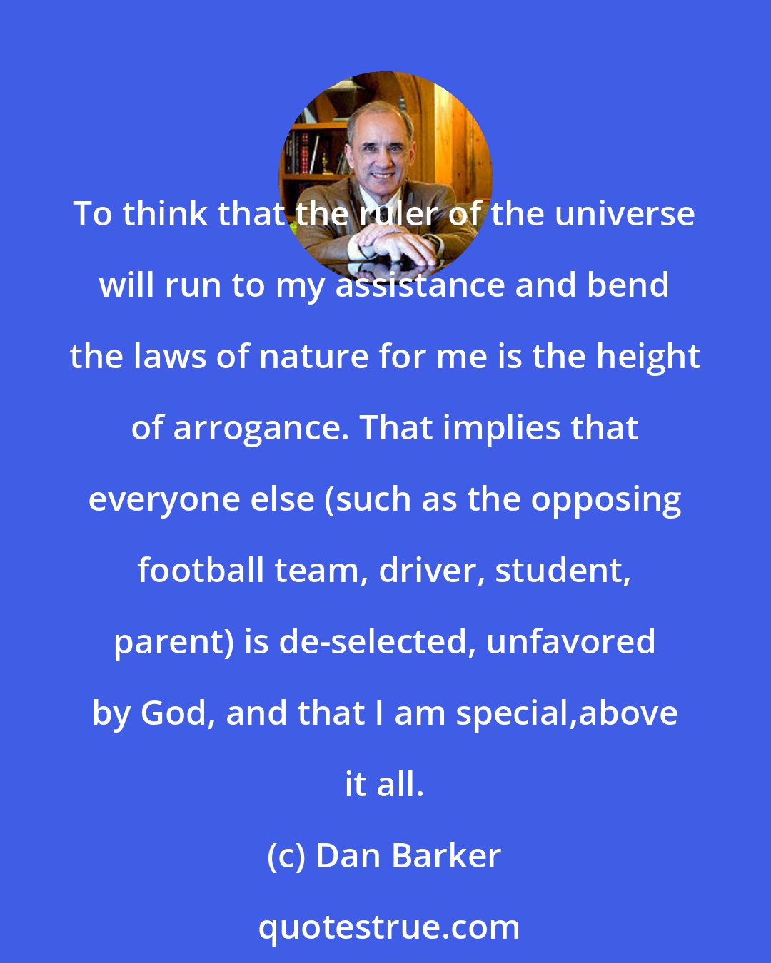 Dan Barker: To think that the ruler of the universe will run to my assistance and bend the laws of nature for me is the height of arrogance. That implies that everyone else (such as the opposing football team, driver, student, parent) is de-selected, unfavored by God, and that I am special,above it all.