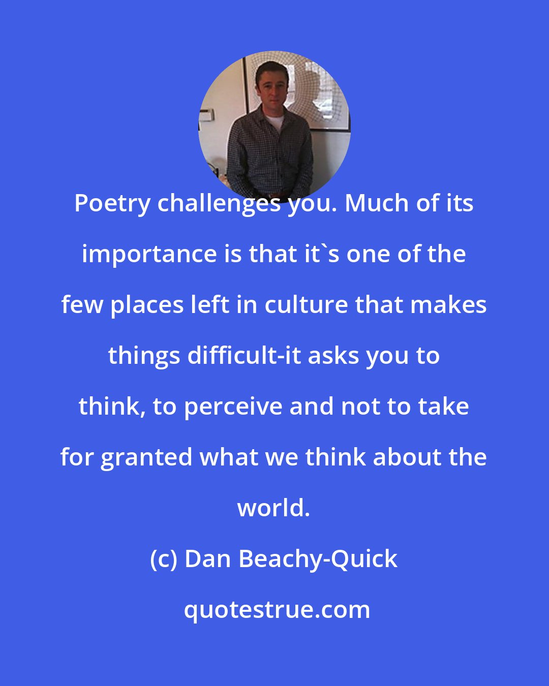 Dan Beachy-Quick: Poetry challenges you. Much of its importance is that it's one of the few places left in culture that makes things difficult-it asks you to think, to perceive and not to take for granted what we think about the world.