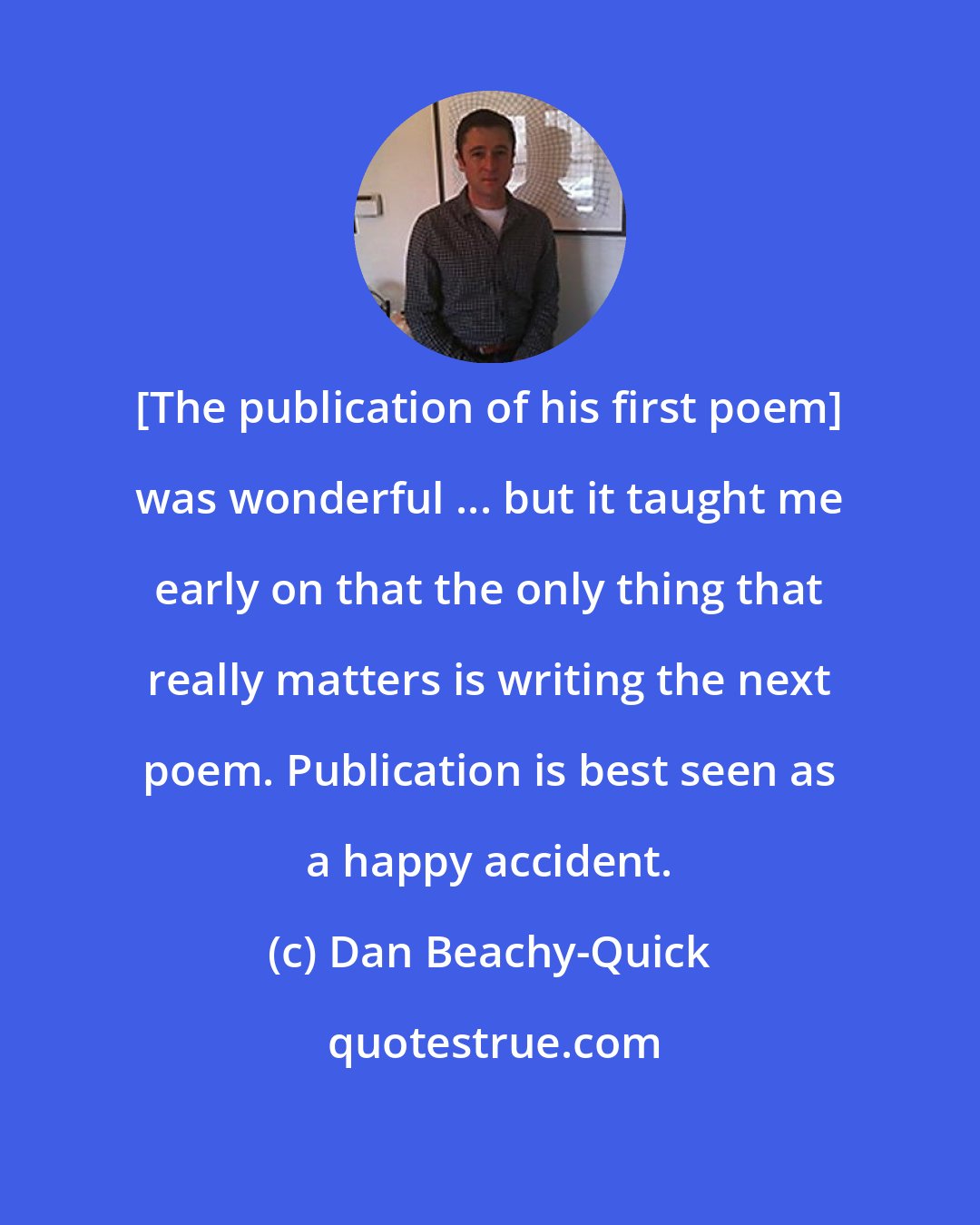 Dan Beachy-Quick: [The publication of his first poem] was wonderful ... but it taught me early on that the only thing that really matters is writing the next poem. Publication is best seen as a happy accident.