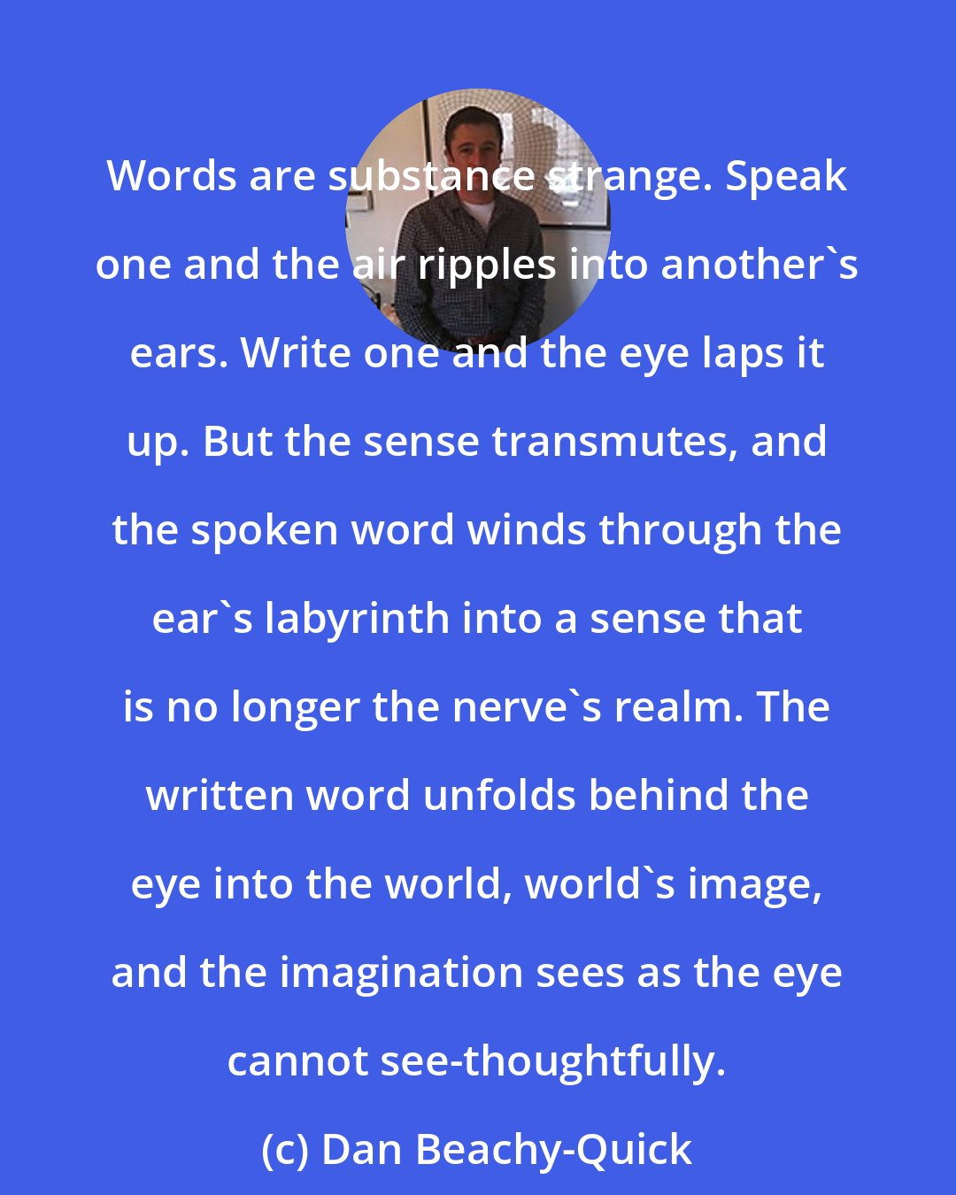 Dan Beachy-Quick: Words are substance strange. Speak one and the air ripples into another's ears. Write one and the eye laps it up. But the sense transmutes, and the spoken word winds through the ear's labyrinth into a sense that is no longer the nerve's realm. The written word unfolds behind the eye into the world, world's image, and the imagination sees as the eye cannot see-thoughtfully.