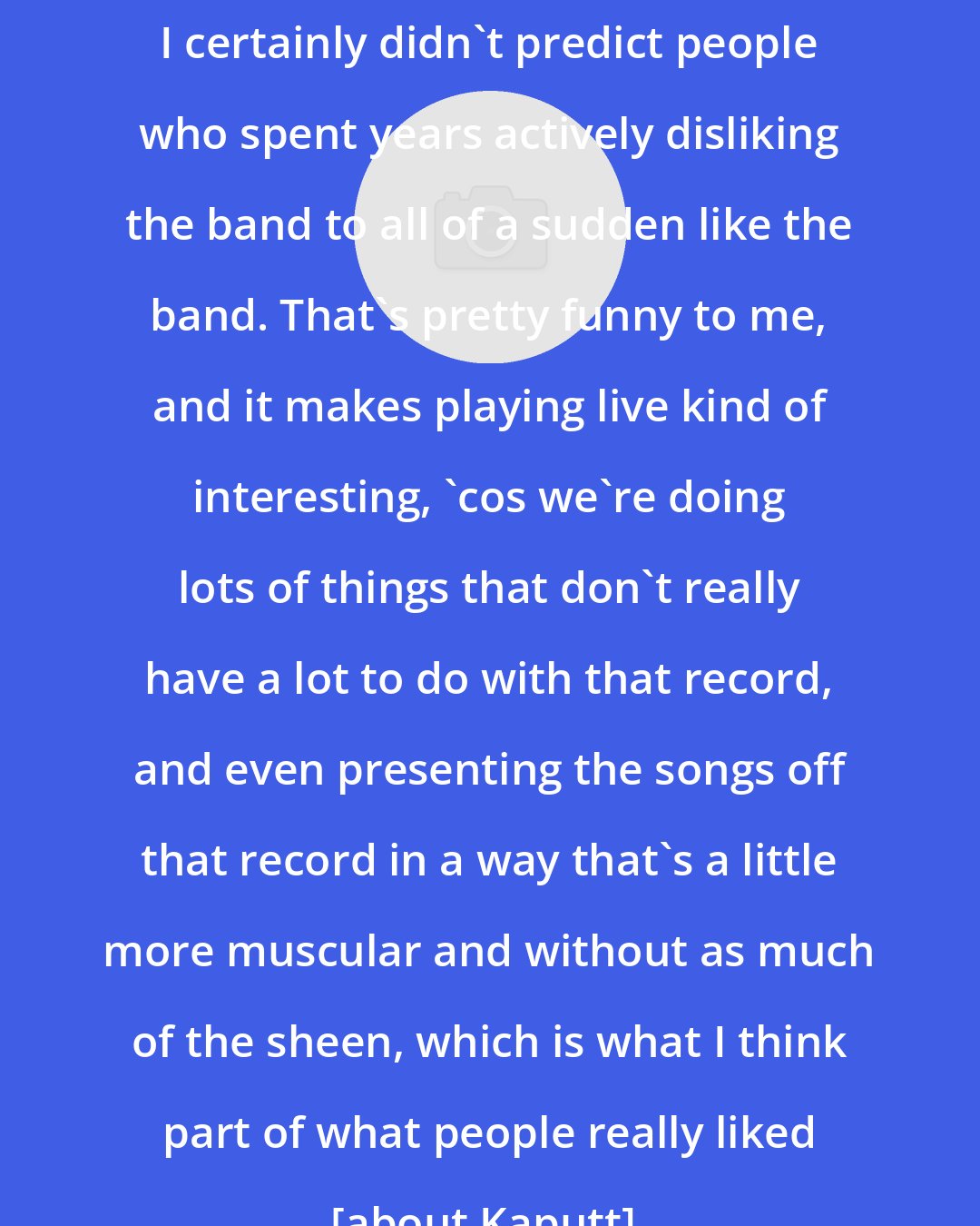 Dan Bejar: I certainly didn't predict people who spent years actively disliking the band to all of a sudden like the band. That's pretty funny to me, and it makes playing live kind of interesting, 'cos we're doing lots of things that don't really have a lot to do with that record, and even presenting the songs off that record in a way that's a little more muscular and without as much of the sheen, which is what I think part of what people really liked [about Kaputt].