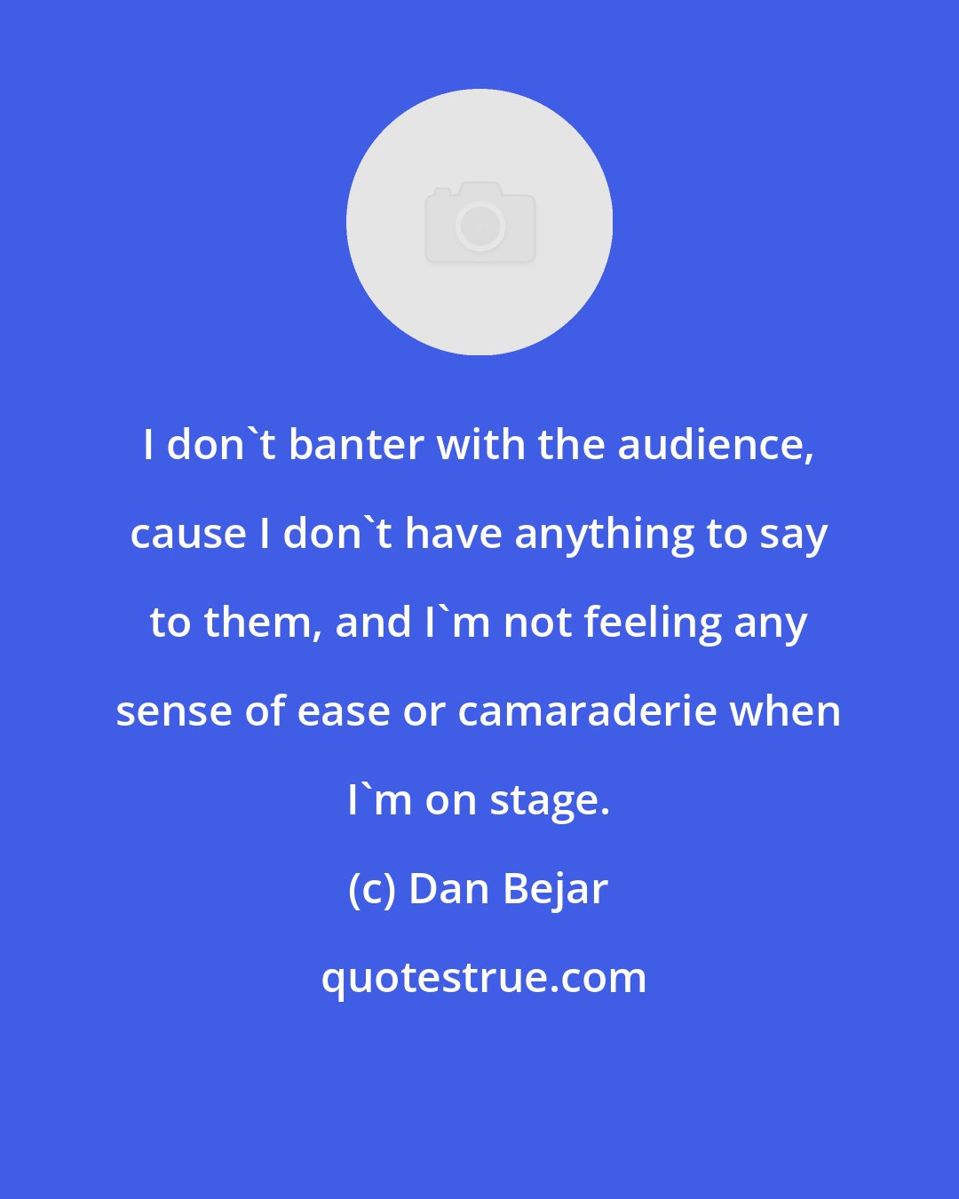 Dan Bejar: I don't banter with the audience, cause I don't have anything to say to them, and I'm not feeling any sense of ease or camaraderie when I'm on stage.