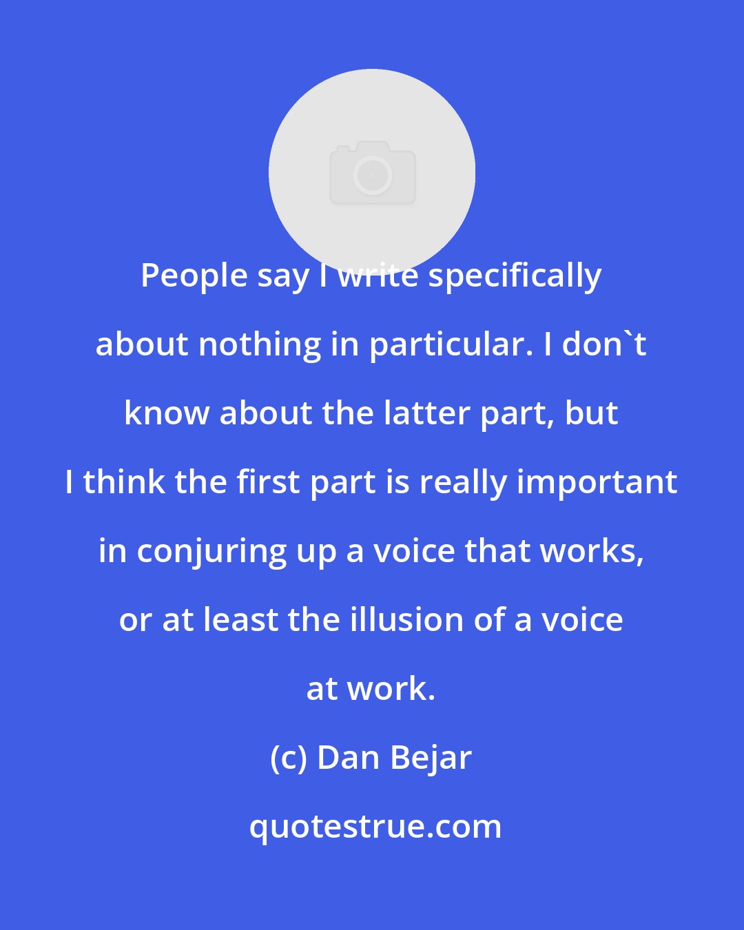 Dan Bejar: People say I write specifically about nothing in particular. I don't know about the latter part, but I think the first part is really important in conjuring up a voice that works, or at least the illusion of a voice at work.