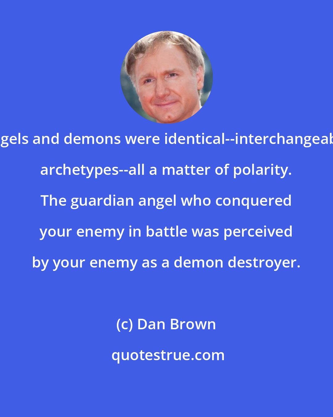 Dan Brown: Angels and demons were identical--interchangeable archetypes--all a matter of polarity. The guardian angel who conquered your enemy in battle was perceived by your enemy as a demon destroyer.
