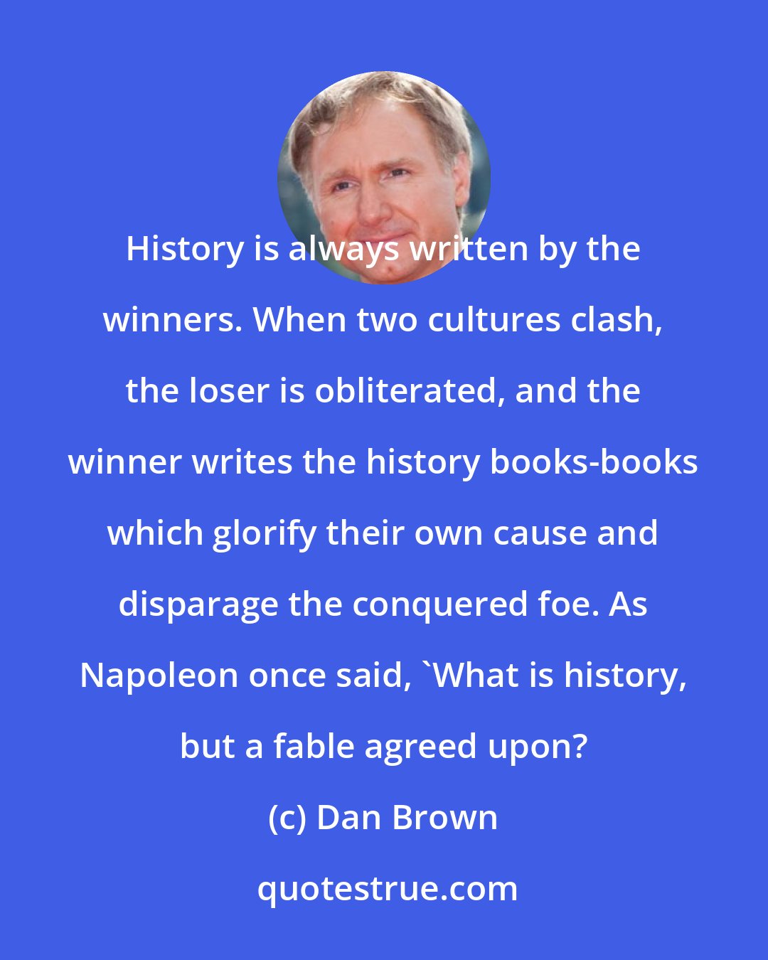 Dan Brown: History is always written by the winners. When two cultures clash, the loser is obliterated, and the winner writes the history books-books which glorify their own cause and disparage the conquered foe. As Napoleon once said, 'What is history, but a fable agreed upon?