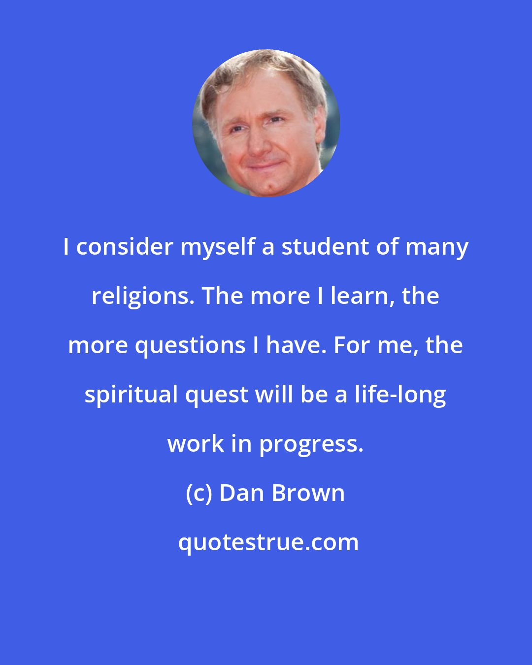 Dan Brown: I consider myself a student of many religions. The more I learn, the more questions I have. For me, the spiritual quest will be a life-long work in progress.