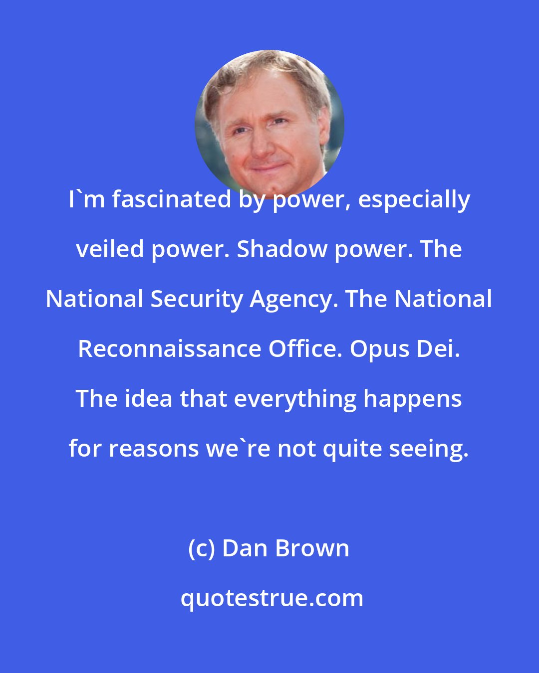 Dan Brown: I'm fascinated by power, especially veiled power. Shadow power. The National Security Agency. The National Reconnaissance Office. Opus Dei. The idea that everything happens for reasons we're not quite seeing.