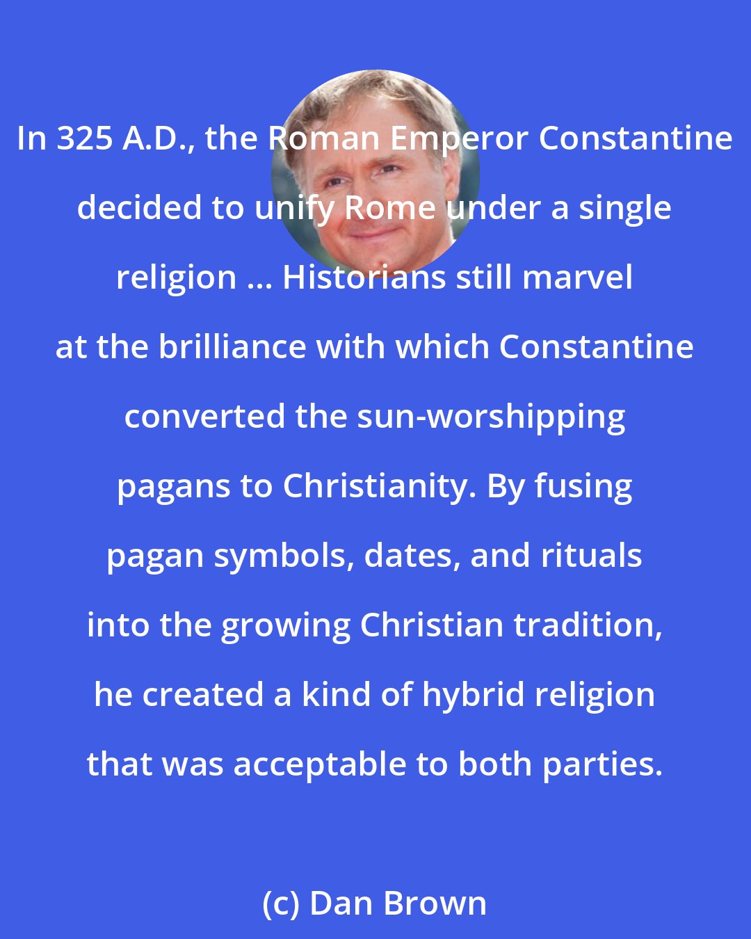 Dan Brown: In 325 A.D., the Roman Emperor Constantine decided to unify Rome under a single religion ... Historians still marvel at the brilliance with which Constantine converted the sun-worshipping pagans to Christianity. By fusing pagan symbols, dates, and rituals into the growing Christian tradition, he created a kind of hybrid religion that was acceptable to both parties.