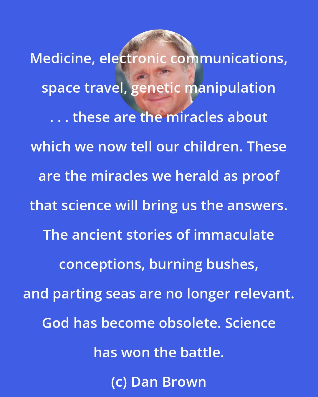 Dan Brown: Medicine, electronic communications, space travel, genetic manipulation . . . these are the miracles about which we now tell our children. These are the miracles we herald as proof that science will bring us the answers. The ancient stories of immaculate conceptions, burning bushes, and parting seas are no longer relevant. God has become obsolete. Science has won the battle.