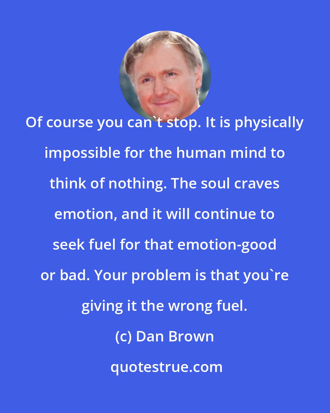 Dan Brown: Of course you can't stop. It is physically impossible for the human mind to think of nothing. The soul craves emotion, and it will continue to seek fuel for that emotion-good or bad. Your problem is that you're giving it the wrong fuel.