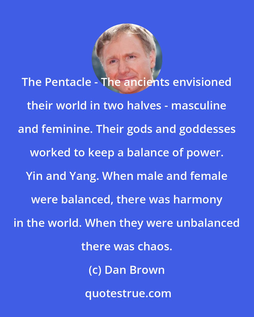 Dan Brown: The Pentacle - The ancients envisioned their world in two halves - masculine and feminine. Their gods and goddesses worked to keep a balance of power. Yin and Yang. When male and female were balanced, there was harmony in the world. When they were unbalanced there was chaos.