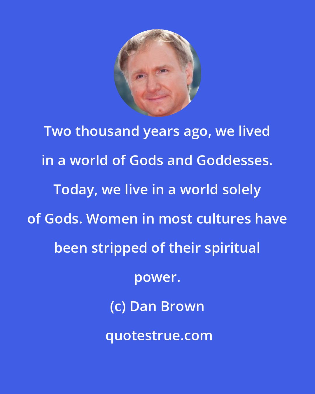 Dan Brown: Two thousand years ago, we lived in a world of Gods and Goddesses. Today, we live in a world solely of Gods. Women in most cultures have been stripped of their spiritual power.