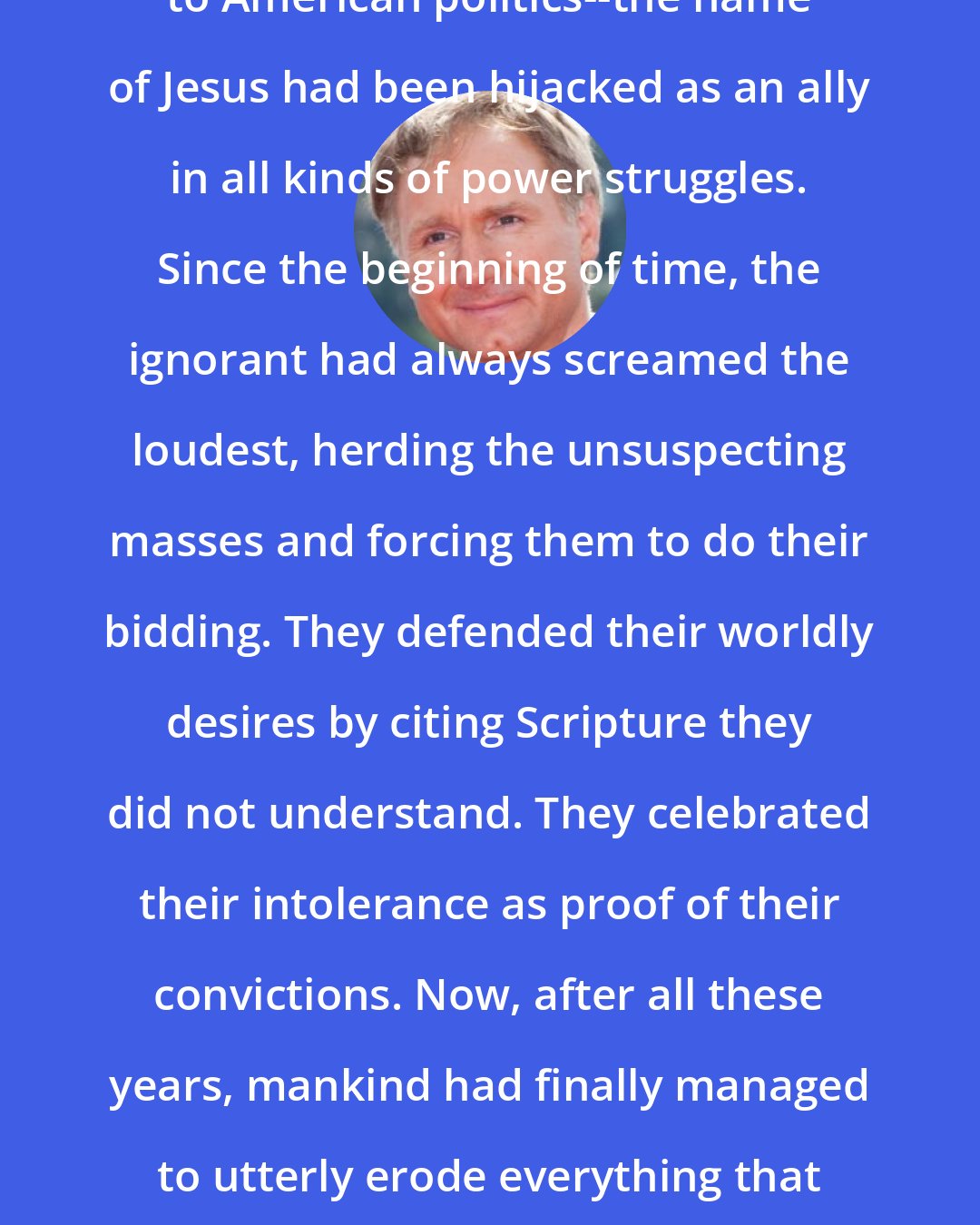 Dan Brown: From the Crusades, to the Inquisition, to American politics--the name of Jesus had been hijacked as an ally in all kinds of power struggles. Since the beginning of time, the ignorant had always screamed the loudest, herding the unsuspecting masses and forcing them to do their bidding. They defended their worldly desires by citing Scripture they did not understand. They celebrated their intolerance as proof of their convictions. Now, after all these years, mankind had finally managed to utterly erode everything that had once been so beautiful about Jesus.