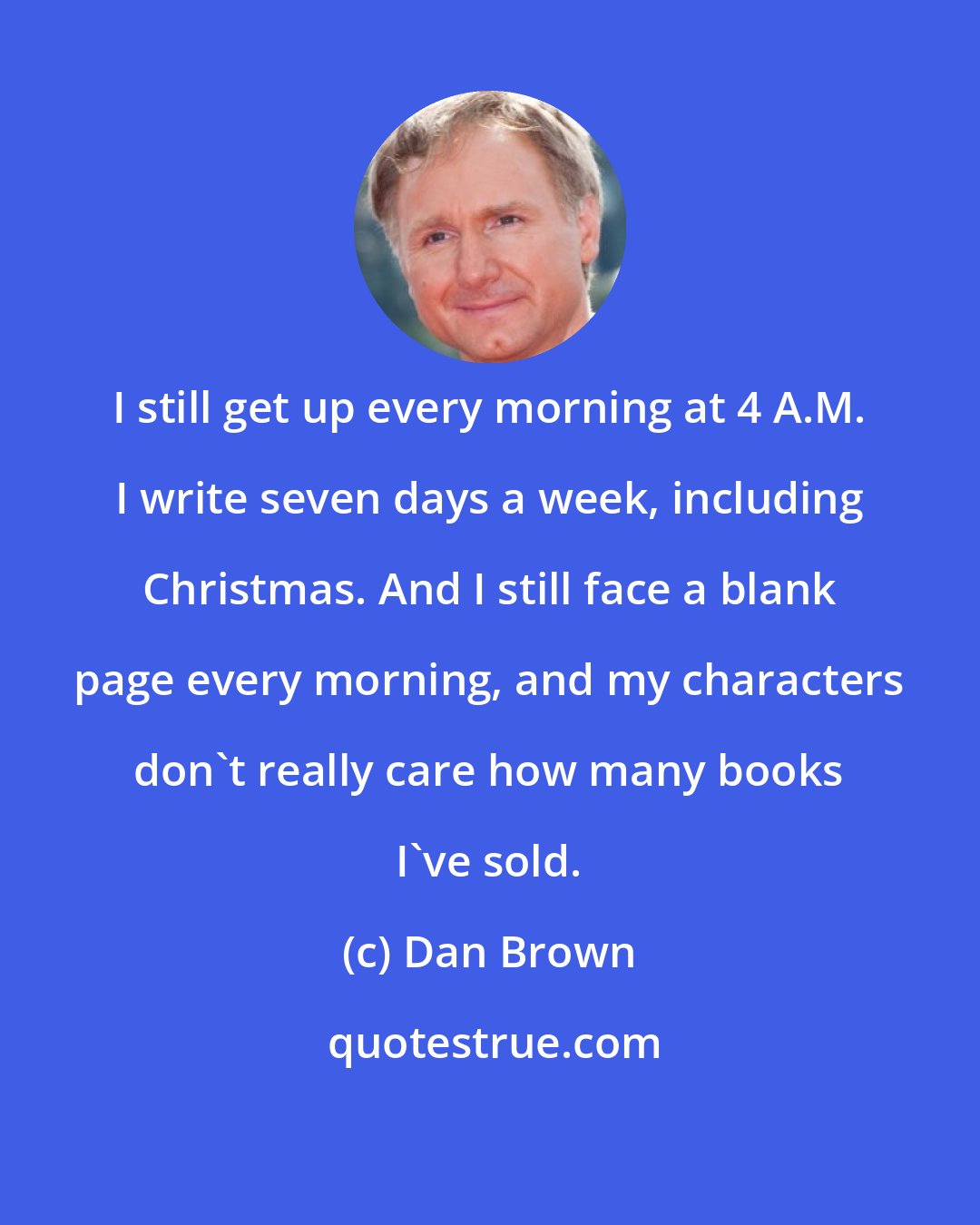 Dan Brown: I still get up every morning at 4 A.M. I write seven days a week, including Christmas. And I still face a blank page every morning, and my characters don't really care how many books I've sold.