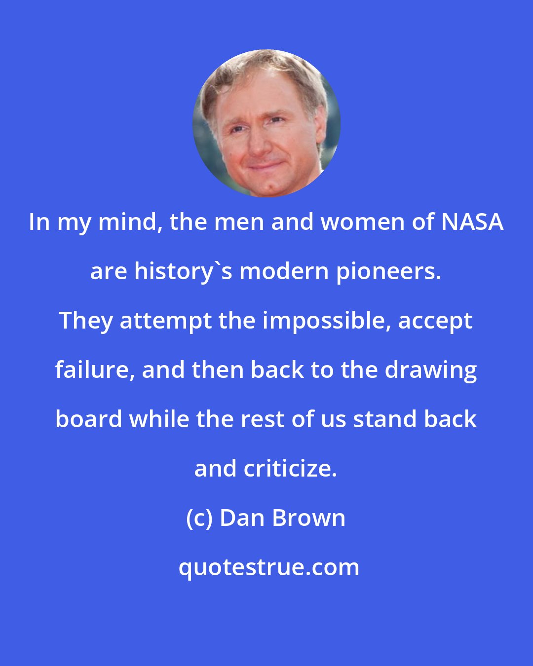 Dan Brown: In my mind, the men and women of NASA are history's modern pioneers. They attempt the impossible, accept failure, and then back to the drawing board while the rest of us stand back and criticize.