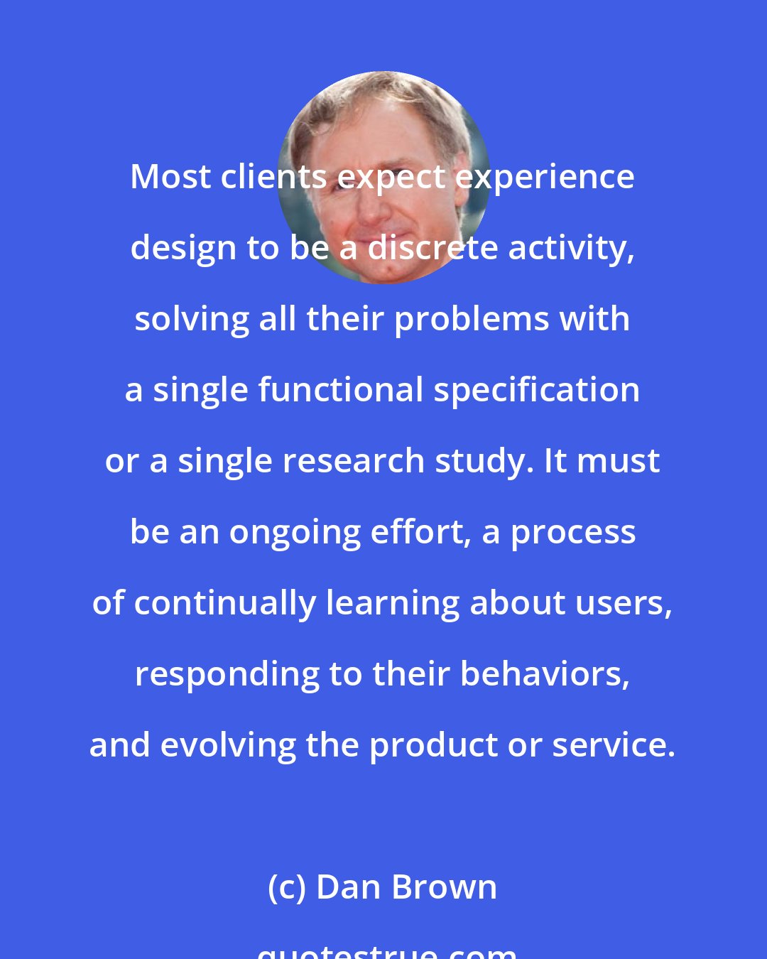 Dan Brown: Most clients expect experience design to be a discrete activity, solving all their problems with a single functional specification or a single research study. It must be an ongoing effort, a process of continually learning about users, responding to their behaviors, and evolving the product or service.