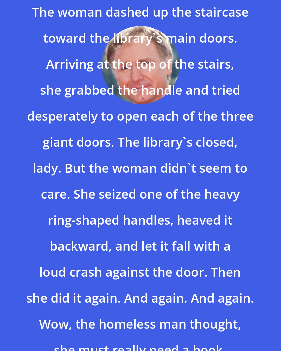 Dan Brown: The woman dashed up the staircase toward the library's main doors. Arriving at the top of the stairs, she grabbed the handle and tried desperately to open each of the three giant doors. The library's closed, lady. But the woman didn't seem to care. She seized one of the heavy ring-shaped handles, heaved it backward, and let it fall with a loud crash against the door. Then she did it again. And again. And again. Wow, the homeless man thought, she must really need a book.