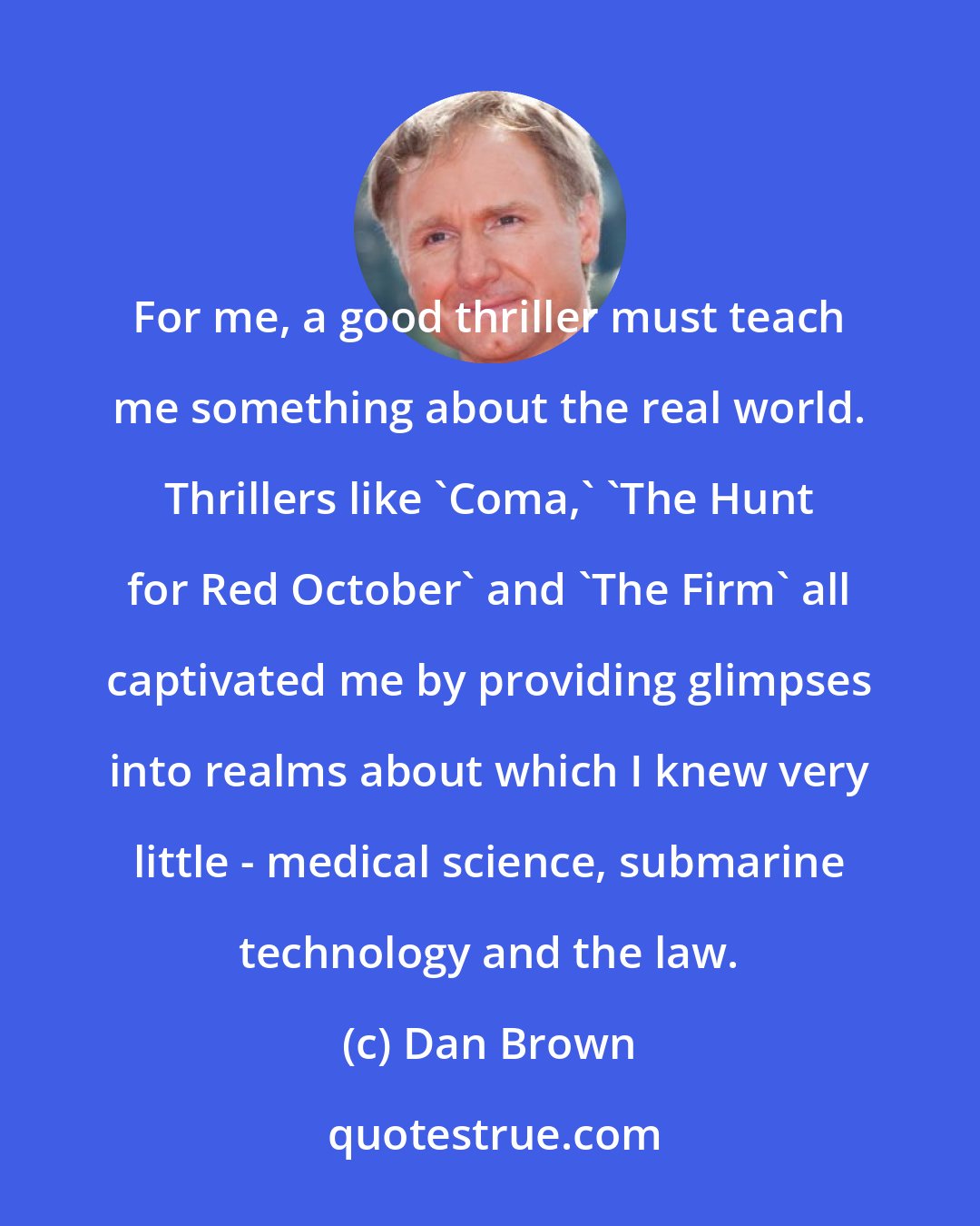 Dan Brown: For me, a good thriller must teach me something about the real world. Thrillers like 'Coma,' 'The Hunt for Red October' and 'The Firm' all captivated me by providing glimpses into realms about which I knew very little - medical science, submarine technology and the law.