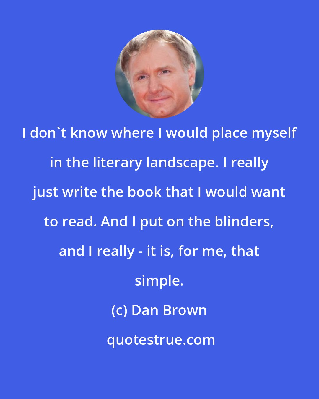 Dan Brown: I don't know where I would place myself in the literary landscape. I really just write the book that I would want to read. And I put on the blinders, and I really - it is, for me, that simple.