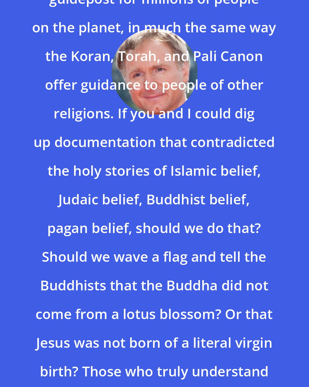 Dan Brown: The Bible represents a fundamental guidepost for millions of people on the planet, in much the same way the Koran, Torah, and Pali Canon offer guidance to people of other religions. If you and I could dig up documentation that contradicted the holy stories of Islamic belief, Judaic belief, Buddhist belief, pagan belief, should we do that? Should we wave a flag and tell the Buddhists that the Buddha did not come from a lotus blossom? Or that Jesus was not born of a literal virgin birth? Those who truly understand their faiths understand the stories are metaphorical.