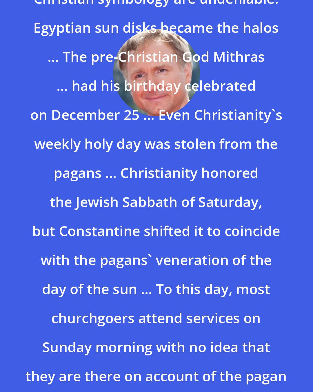 Dan Brown: The vestiges of pagan religion in Christian symbology are undeniable. Egyptian sun disks became the halos ... The pre-Christian God Mithras ... had his birthday celebrated on December 25 ... Even Christianity's weekly holy day was stolen from the pagans ... Christianity honored the Jewish Sabbath of Saturday, but Constantine shifted it to coincide with the pagans' veneration of the day of the sun ... To this day, most churchgoers attend services on Sunday morning with no idea that they are there on account of the pagan sun god's weekly tribute- Sunday.