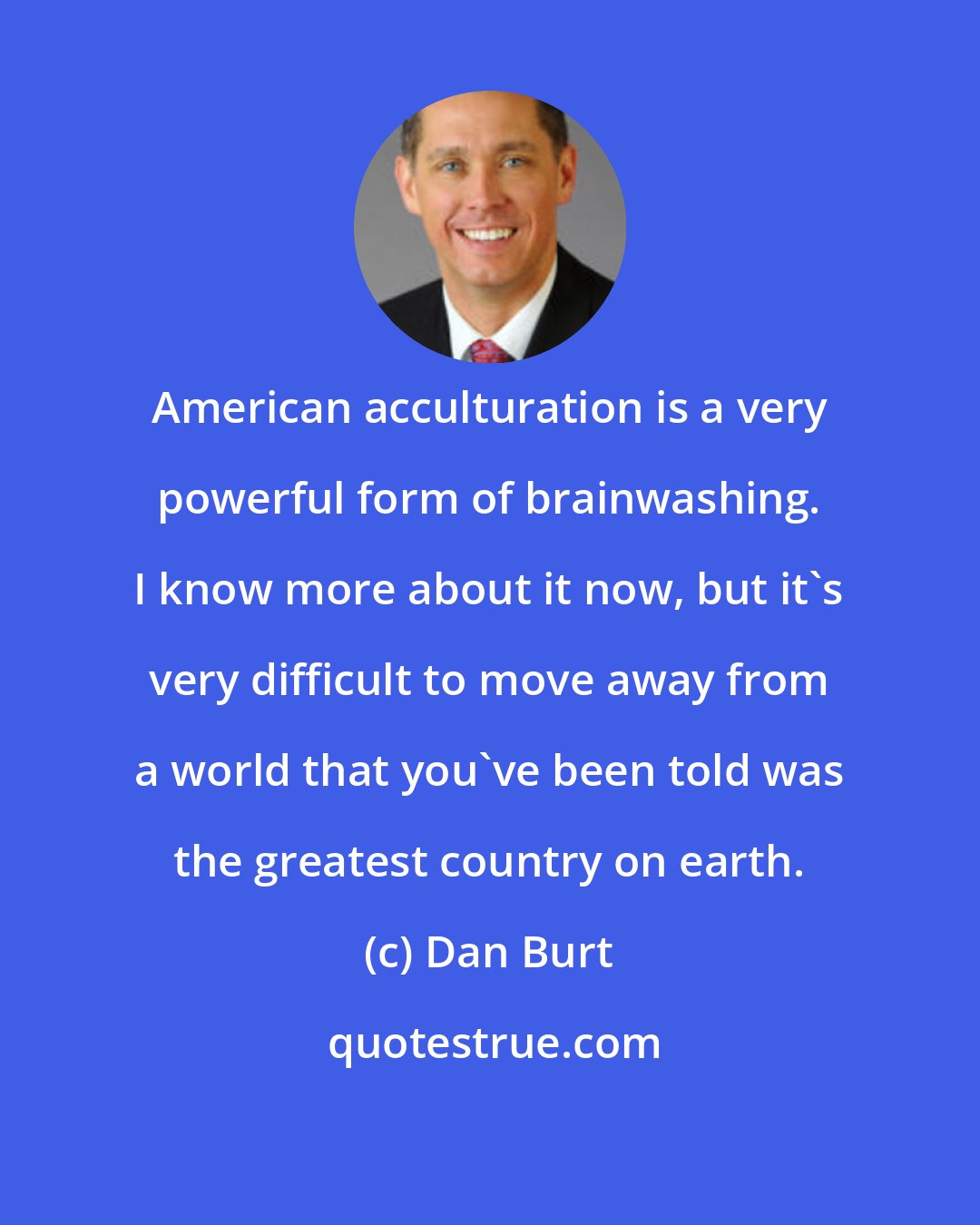 Dan Burt: American acculturation is a very powerful form of brainwashing. I know more about it now, but it's very difficult to move away from a world that you've been told was the greatest country on earth.