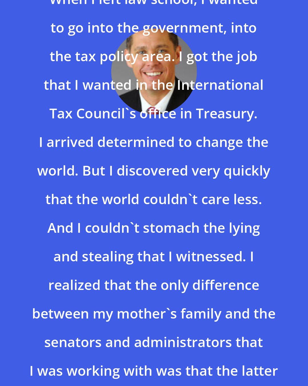 Dan Burt: When I left law school, I wanted to go into the government, into the tax policy area. I got the job that I wanted in the International Tax Council's office in Treasury. I arrived determined to change the world. But I discovered very quickly that the world couldn't care less. And I couldn't stomach the lying and stealing that I witnessed. I realized that the only difference between my mother's family and the senators and administrators that I was working with was that the latter wore suits and ties.