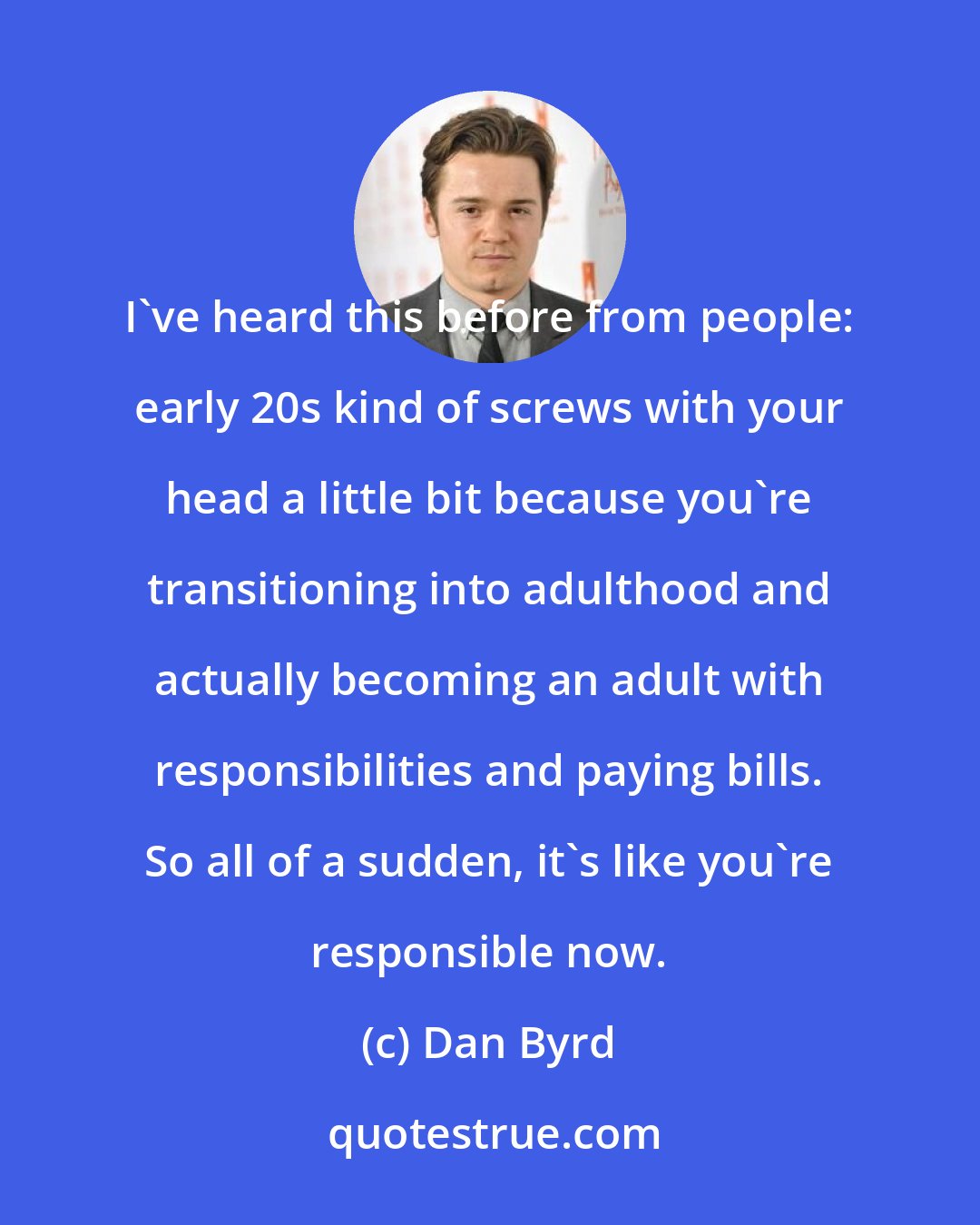 Dan Byrd: I've heard this before from people: early 20s kind of screws with your head a little bit because you're transitioning into adulthood and actually becoming an adult with responsibilities and paying bills. So all of a sudden, it's like you're responsible now.