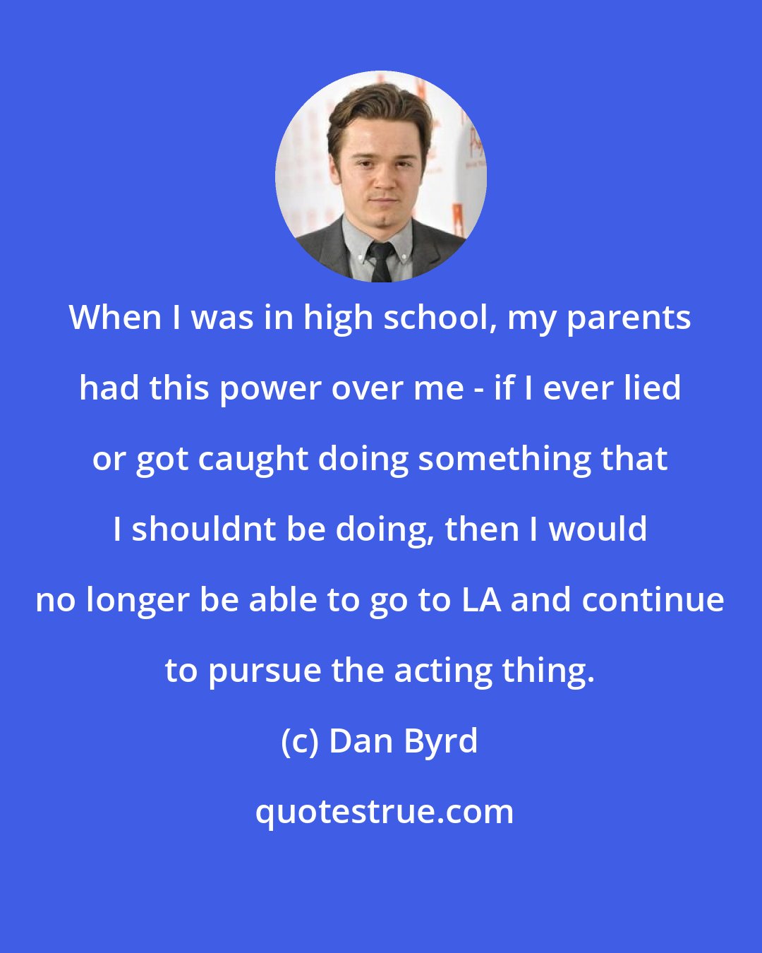 Dan Byrd: When I was in high school, my parents had this power over me - if I ever lied or got caught doing something that I shouldnt be doing, then I would no longer be able to go to LA and continue to pursue the acting thing.