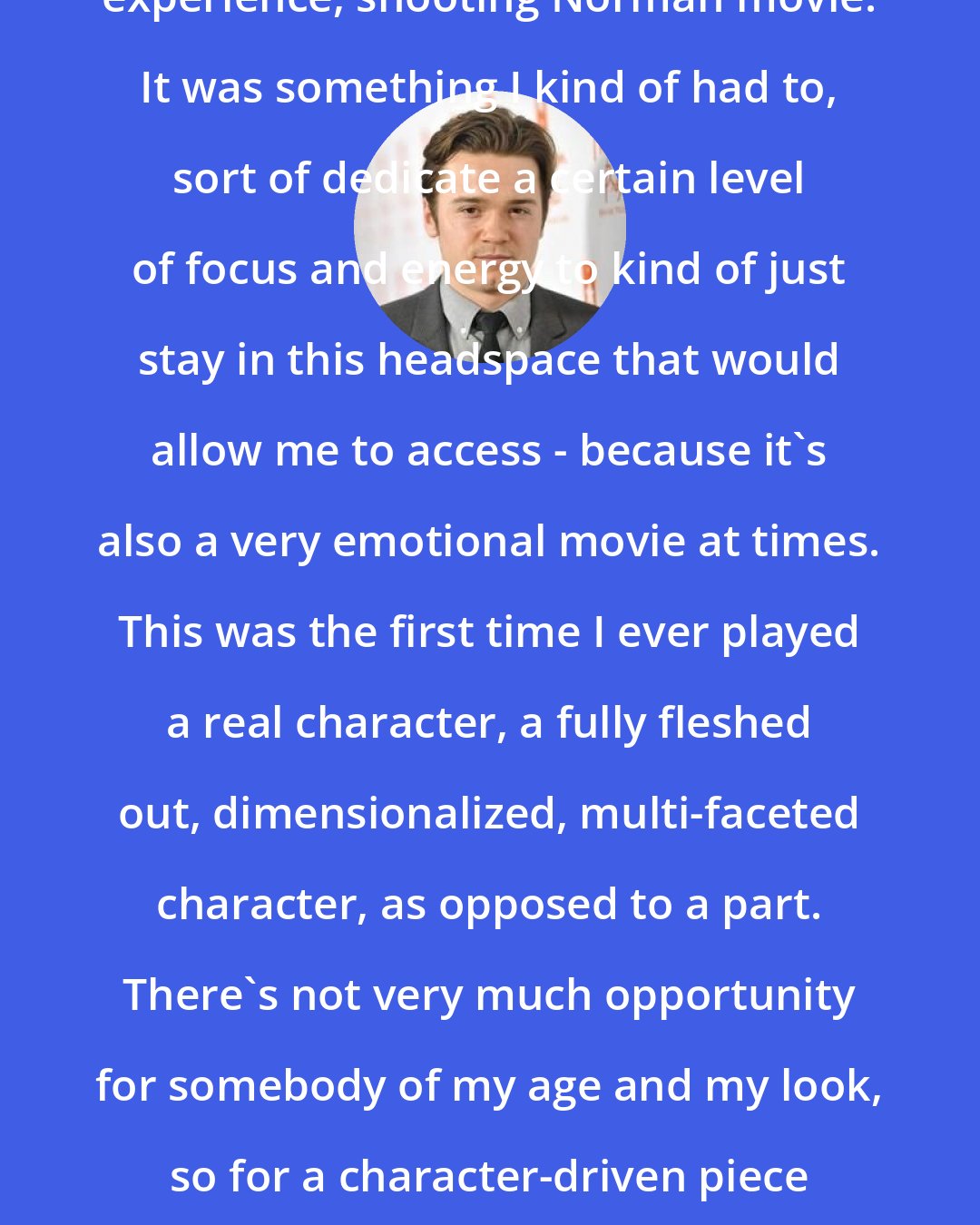 Dan Byrd: It wasn't like this happy-go-lucky experience, shooting Norman movie. It was something I kind of had to, sort of dedicate a certain level of focus and energy to kind of just stay in this headspace that would allow me to access - because it's also a very emotional movie at times. This was the first time I ever played a real character, a fully fleshed out, dimensionalized, multi-faceted character, as opposed to a part. There's not very much opportunity for somebody of my age and my look, so for a character-driven piece like this to come along is a rare thing.