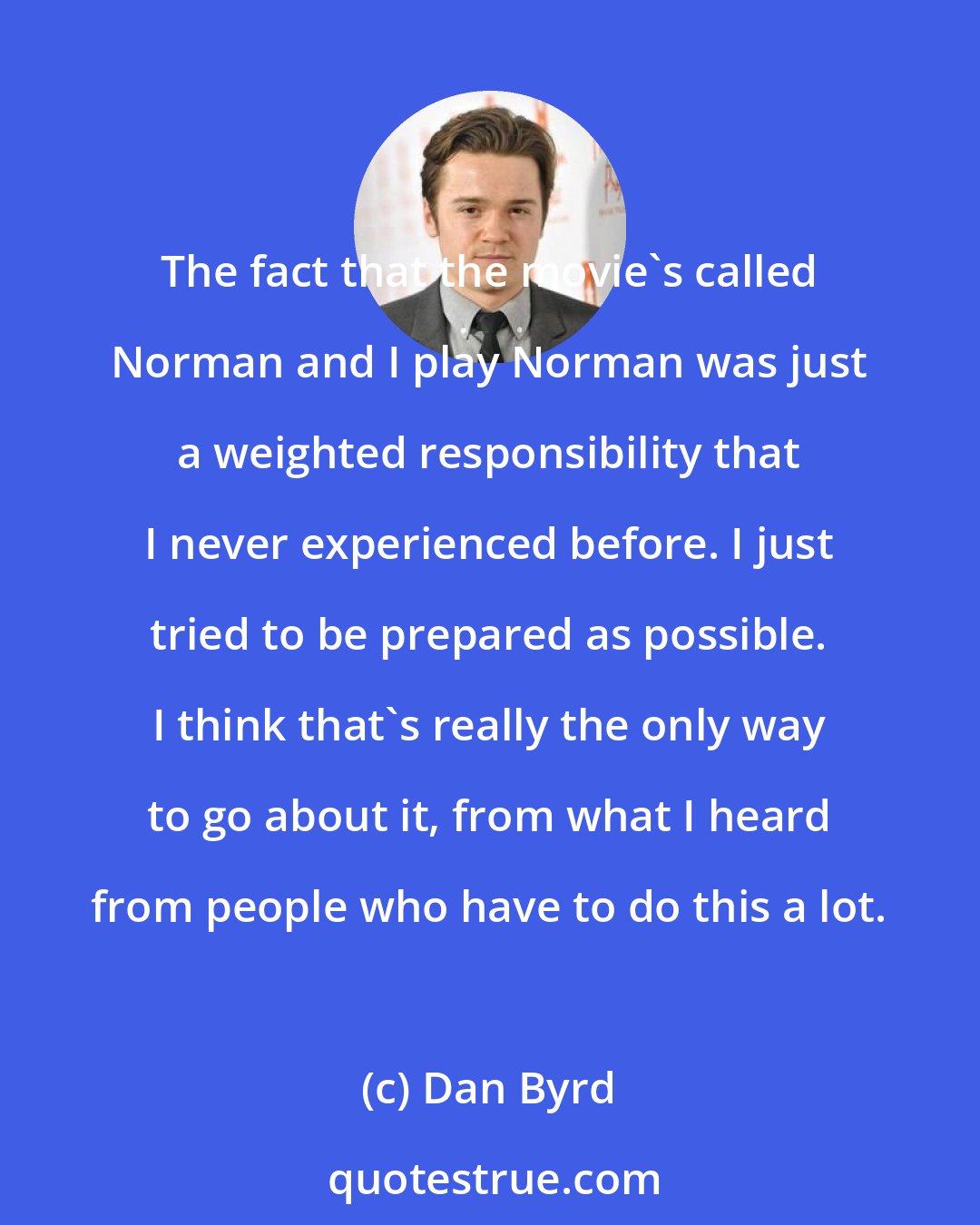 Dan Byrd: The fact that the movie's called Norman and I play Norman was just a weighted responsibility that I never experienced before. I just tried to be prepared as possible. I think that's really the only way to go about it, from what I heard from people who have to do this a lot.