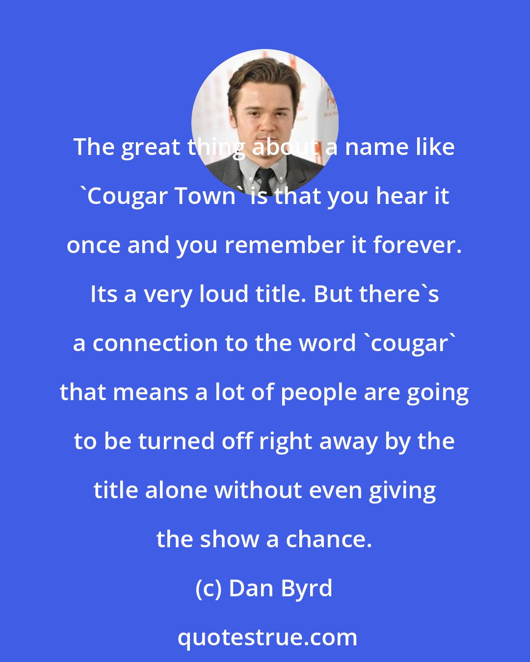 Dan Byrd: The great thing about a name like 'Cougar Town' is that you hear it once and you remember it forever. Its a very loud title. But there's a connection to the word 'cougar' that means a lot of people are going to be turned off right away by the title alone without even giving the show a chance.