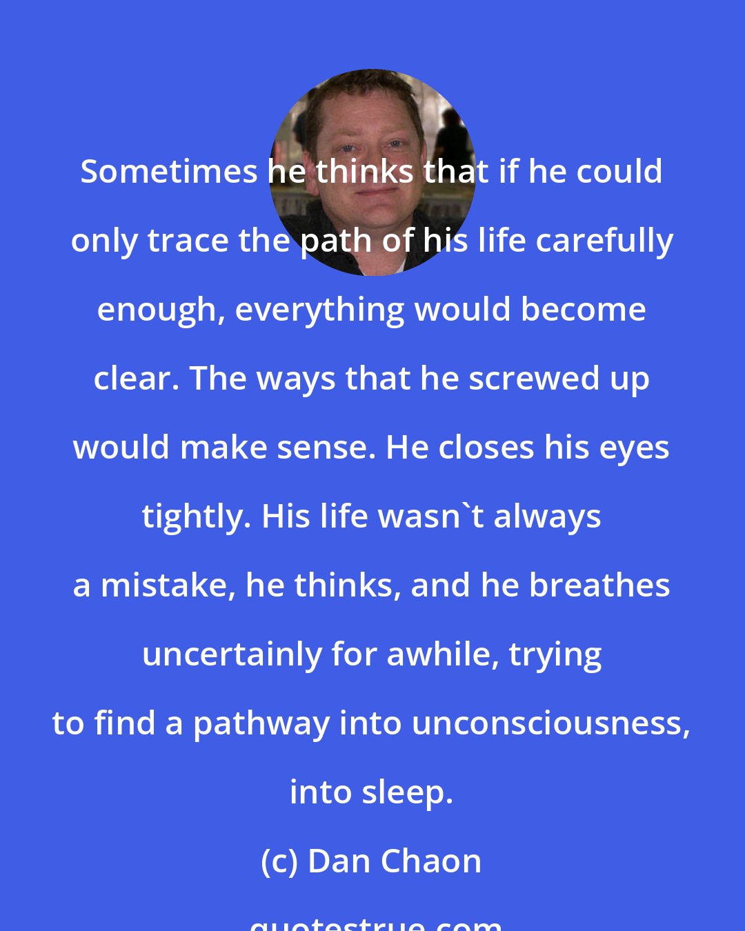 Dan Chaon: Sometimes he thinks that if he could only trace the path of his life carefully enough, everything would become clear. The ways that he screwed up would make sense. He closes his eyes tightly. His life wasn't always a mistake, he thinks, and he breathes uncertainly for awhile, trying to find a pathway into unconsciousness, into sleep.