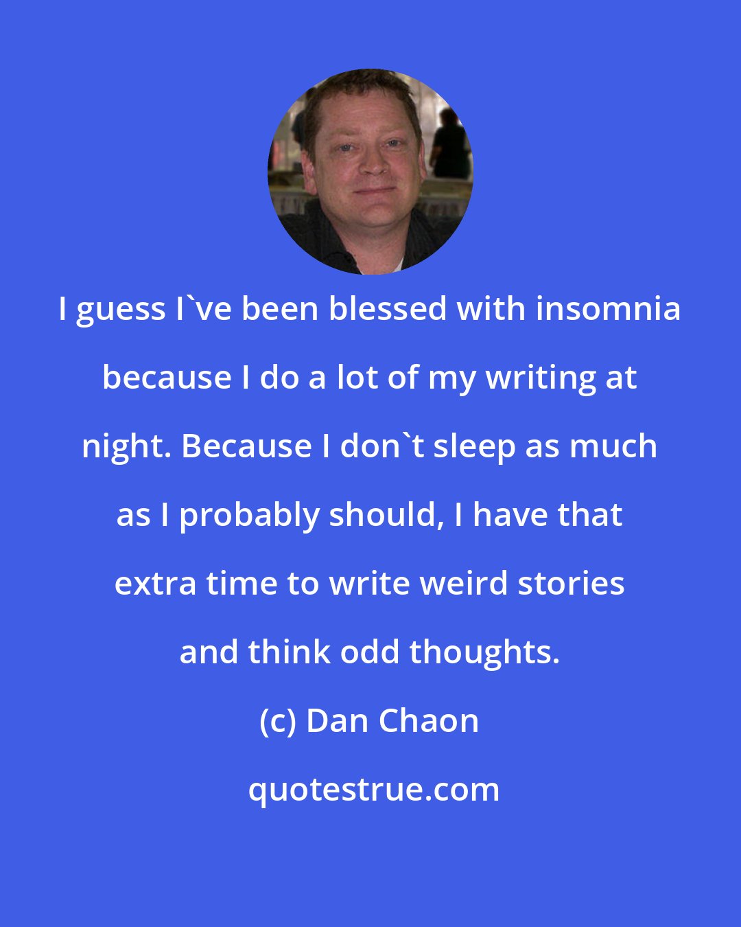 Dan Chaon: I guess I've been blessed with insomnia because I do a lot of my writing at night. Because I don't sleep as much as I probably should, I have that extra time to write weird stories and think odd thoughts.