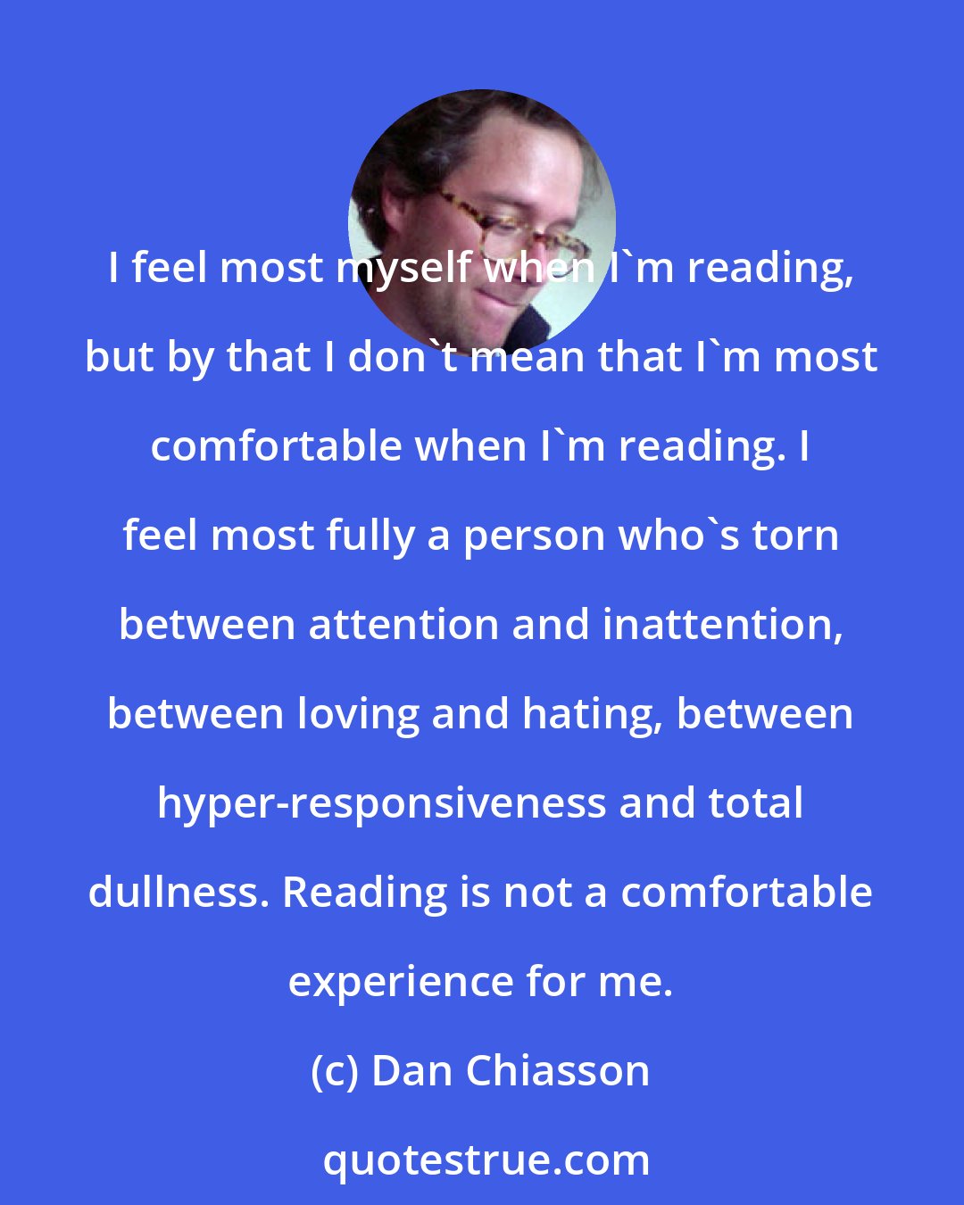 Dan Chiasson: I feel most myself when I'm reading, but by that I don't mean that I'm most comfortable when I'm reading. I feel most fully a person who's torn between attention and inattention, between loving and hating, between hyper-responsiveness and total dullness. Reading is not a comfortable experience for me.