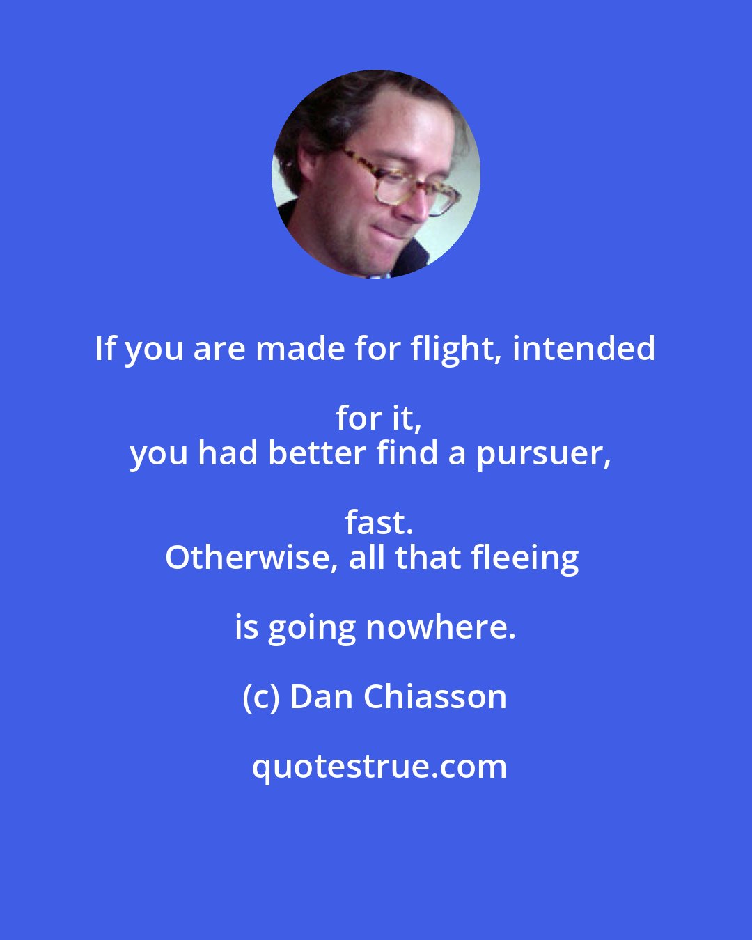 Dan Chiasson: If you are made for flight, intended for it,
you had better find a pursuer, fast.
Otherwise, all that fleeing is going nowhere.