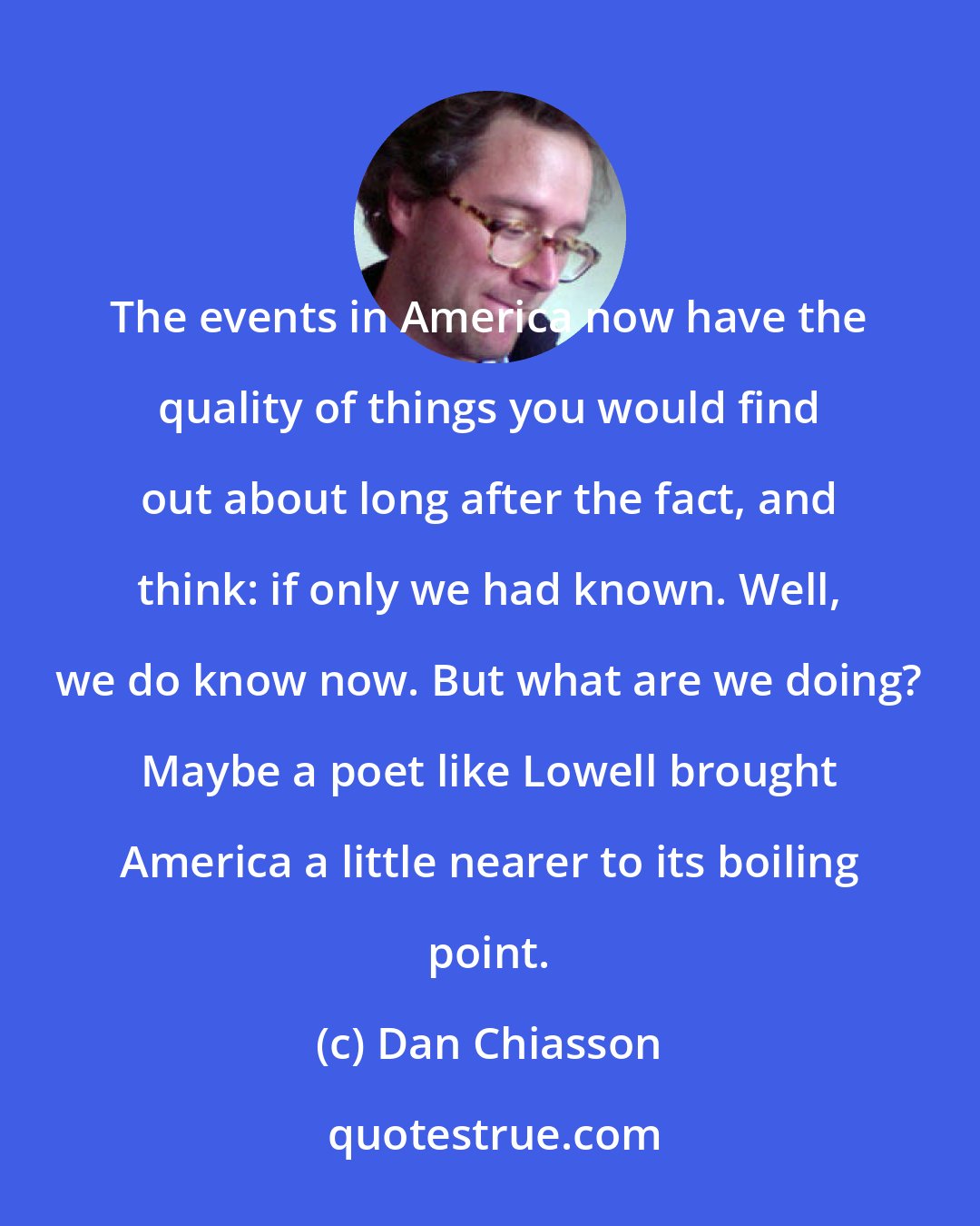 Dan Chiasson: The events in America now have the quality of things you would find out about long after the fact, and think: if only we had known. Well, we do know now. But what are we doing? Maybe a poet like Lowell brought America a little nearer to its boiling point.