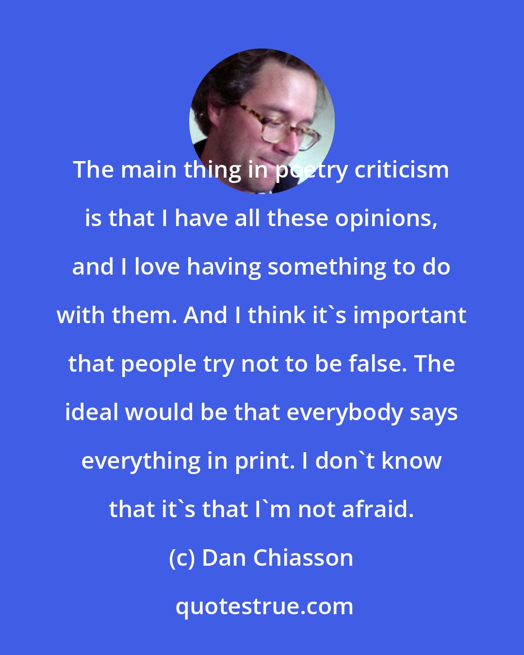 Dan Chiasson: The main thing in poetry criticism is that I have all these opinions, and I love having something to do with them. And I think it's important that people try not to be false. The ideal would be that everybody says everything in print. I don't know that it's that I'm not afraid.